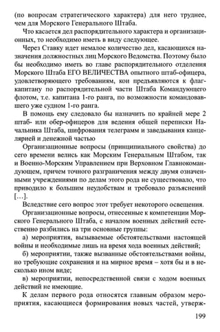 (по вопросам стратегического характера) для него труднее,
чем для Морского Генерального Штаба.
Что касается дел распорядительного характера и организаци­
онных, то необходимо иметь в виду следующее.
Через Ставку идет немалое количество дел, касающихся на­
значения должностных лиц Морского Ведомства. Поэтому было
бы необходимо иметь во главе распорядительного отделения
Морского Штаба ЕГО ВЕЛИЧЕСТВА опытного штаб-офицера,
удовлетворяющего требованиям, кои предъявляются к флаг-
капитану по распорядительной части Штаба Командующего
флотом, т.е. капитана 1-го ранга, по возможности командовав­
шего уже судном 1-го ранга.
В помощь ему следовало бы назначить по крайней мере 2
штаб- или обер-офицеров для ведения общей переписки На­
чальника Штаба, шифрования телеграмм и заведывания канце­
лярией и денежной частью
Организационные вопросы (принципиального свойства) до
сего времени велись как Морским Генеральным Штабом, так
и Военно-Морским Управлением при Верховном Главнокоман­
дующем, причем точного разграничения между двумя означен­
ными учреждениями по делам этого рода не существовало, что
приводило к большим неудобствам и требовало разъяснений
[...].
Вследствие сего вопрос этот требует некоторого освещения.
Организационные вопросы, отнесенные к компетенции Мор­
ского Генерального Штаба, с началом военных действий есте­
ственно разбились на три основные группы:
а) мероприятия, вызываемые обстоятельствами настоящей
войны и необходимые лишь на время хода военных действий;
б) мероприятии, также вызванные обстоятельствами войны,
но требующие сохранения и на мирное время - хотя бы и в не­
сколько ином виде;
в) мероприятии, непосредственной связи с ходом военных
действий не имеющие.
К делам первого рода относятся главным образом меро­
приятия, касающиеся формирования новых частей, утверж­
199
 