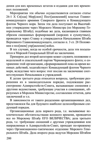 дения для них временных штатов и издания для них времен­
ных положений.
Мероприятия эти обычно осуществляются согласно статье
26-1 X Св[ода] Мор[ских] Постановлений] властью Главно­
командующего армиями Северного фронта и Командующего
флотом Черного моря. Затем эти дела поступают на Высочай­
шее утверждение через Морского Министра (по Морскому Ге­
неральному Штабу); подобные же дела, касающиеся главным
образом смешанных формирований (морских и сухопутных),
проводятся через Ставку и утверждаются Начальником Штаба
Верховного Главнокомандующего, согласно п. 3 ст. 28 Положе­
ния о пол[евом] управлении] войск.
В тех случаях, когда не особой срочности, дела эти посыла­
ются в Морской Генеральный Штаб на заключение.
Примером дел второй категории может служить положение о
водолазной и спасательной партии Черноморского флота; о со­
хранении этой организации, сформированной пока на время во­
енных действий, ходатайствует Командующий флотом Черного
моря, вследствие чего вопрос этот послан на заключение соот­
ветствующих Начальников и учреждений.
К делам третьего рода относятся вопросы, требующие раз­
решения их в законодательном порядке, подлежащие рас­
смотрению Адмиралтейств-Совета, вызывающие сношения с
другими ведомствами, требующие участия в совещаниях, об­
разуемых в Морском Министерстве, составление отчетов, дача
заключений и т.п.
В зависимости от такого разделения организационных дел,
представлялся бы для будущего наиболее целесообразным сле­
дующий порядок.
Организационные дела первого рода, т.е. вызываемые ис­
ключительно обстоятельствами военного времени, проводятся
все по Морскому Штабу ЕГО ВЕЛИЧЕСТВА; дела третьего
рода, т.е. требующие сношений с другими учреждениями или
направляемые в Адмиралтейств-Совет, проходят по-прежнему
через Организационно-тактическое отделение Морского Гене­
рального Штаба. Дела второго рода ведутся Морским Штабом
200
 
