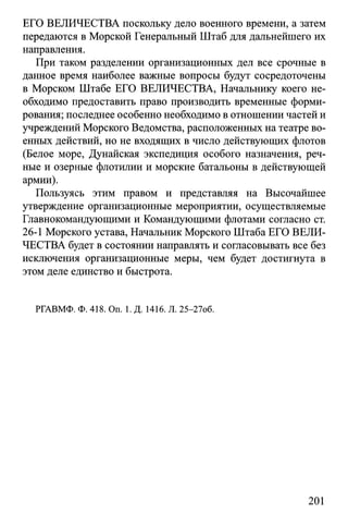 ЕГО ВЕЛИЧЕСТВА поскольку дело военного времени, а затем
передаются в Морской Генеральный Штаб для дальнейшего их
направления.
При таком разделении организационных дел все срочные в
данное время наиболее важные вопросы будут сосредоточены
в Морском Штабе ЕГО ВЕЛИЧЕСТВА, Начальнику коего не­
обходимо предоставить право производить временные форми­
рования; последнее особенно необходимо в отношении частей и
учреждений Морского Ведомства, расположенных на театре во­
енных действий, но не входящих в число действующих флотов
(Белое море, Дунайская экспедиция особого назначения, реч­
ные и озерные флотилии и морские батальоны в действующей
армии).
Пользуясь этим правом и представляя на Высочайшее
утверждение организационные мероприятии, осуществляемые
Главнокомандующими и Командующими флотами согласно ст.
26-1 Морского устава, Начальник Морского Штаба ЕГО ВЕЛИ­
ЧЕСТВА будет в состоянии направлять и согласовывать все без
исключения организационные меры, чем будет достигнута в
этом деле единство и быстрота.
РГАВМФ. Ф. 418. On. 1. Д. 1416. Л. 25-27об.
201
 