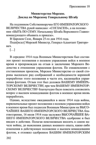 Приложение 18
Министерство Морское.
Доклад по Морскому Генеральному Штабу
На подлинном Собственноручно ЕГО ИМПЕРАТОРСКОГО
ВЕЛИЧЕСТВА рукой написано: «СОГЛАСЕН», а на положе­
нии «БЫТЬ ПО СЕМУ. Начальнику Штаба Верховного Главно­
командующего объявить в приказе».
В Царском Селе, Января 25-го дня 1916 года.
Подп[исал] Морской Министр, Генерал-Адъютант Григоро­
вич.
[...]
В середине 1914 года Военным Министерством был состав­
лен проект положения о полевом управлении войск в военное
время и препровожден на отзыв и заключение Морского Ве­
домства в отношении управления флотом. По ознакомлении с
составленным проектом, Морское Министерство со своей сто­
роны высказало ряд соображений о необходимости коренной
переработки этого положения в части его, касающейся управ­
ления флотами. Отзыв этот был доложен ВАШЕМУ ИМПЕРА­
ТОРСКОМУ ВЕЛИЧЕСТВУ, при чем ВАШЕМУ ИМПЕРАТОР­
СКОМУ ВЕЛИЧЕСТВУ благоугодно было повелеть соизволить
вопрос о высшем командовании флотом в военное время вновь
переработать.
Однако, вследствие ожидавшейся в июле 1914 года войны,
первоначальные проект положения о полевом управлении войск
в военное время был поднесен Военным Министром на ВЫСО­
ЧАЙШЕЕ ВАШЕГО ИМПЕРАТОРСКОГО ВЕЛИЧЕСТВА бла-
говоззрение, 16 июля 1914 года заслужил ВЫСОЧАЙШЕЕ ВА­
ШЕГО ИМПЕРАТОРСКОГО ВЕЛИЧЕСТВА одобрение и был
введен в действие. Полагая невозможным вносить в самом на­
чале войны, до выяснения данных военного опыта, какие-либо
изменения в действующее положение о высшем командовании
флотом, я отложил одобренное ВАШИМ ИМПЕРАТОРСКИМ
202
 