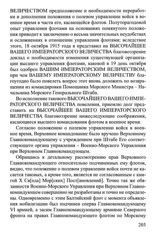 ВЕЛИЧЕСТВОМ предположение и необходимости переработ­
ки и дополнения положения о полевом управлении войск в во­
енное время в части его, касающейся флотов. Полуторагодовой
опыт управления флотами на основаниях помянутого положе­
ния приводит к заключению о весьма значительных неудобствах
и осложнениях в отношении управления флотами; вследствие
этого, 18 октября 1915 года я представил на ВЫСОЧАЙШЕЕ
ВАШЕГО ИМПЕРАТОРСКОГО ВЕЛИЧЕСТВА благовоззрение
доклад о необходимости изменения существующей организа­
ции высшего управления флотами, каковой в 19 день октября
был одобрен ВАШИМ ИМПЕРАТОРСКИМ ВЕЛИЧЕСТВОМ,
при чем ВАШЕМУ ИМПЕРАТОРСКОМУ ВЕЛИЧЕСТВУ бла­
гоугодно было повелеть вопрос этот вновь доложить по возвра­
щении из командировки Помощника Морского Министра - На­
чальника Морского Генерального Штаба.
Во исполнение такового ВЫСОЧАЙШЕГО ВАШЕГО ИМПЕ­
РАТОРСКОГО ВЕЛИЧЕСТВА повеления, приемлю долг пред­
ставить на ВЫСОЧАЙШЕЕ ВАШЕГО ИМПЕРАТОРСКОГО
ВЕЛИЧЕСТВА благовоззрение нижеследующие соображения,
касающиеся высшего командования флотом в военное время.
Согласно положению о полевом управлении войск в воен­
ное время, Верховное командование было вручено Верховному
Главнокомандующему с учреждением при Штабе Его соответ­
ствующего органа управления - Военно-Морского Управления
при Верховном Главнокомандующем.
Обращаясь к детальному рассмотрению прав Верховного
Главнокомандующего относительно подчиненных ему флотов,
видно, что положение о полевом управлении войск почти не ка­
сается таковых, а кроме того, является не согласованным с кни­
гой X Св[ода] Мор[ских] Постановлений]. Точно так же обя­
занности Военно-Морского Управления при Верховном Главно­
командующем совершенно не разработаны и точно не определе­
ны. Одновременно с этим Балтийский флот с момента объявле­
ния мобилизации был подчинен сперва Главнокомандующему
VI армией, а засим Главнокомандующему армиями Северного
фронта на правах Главнокомандующего флотом по Морскому
203
 