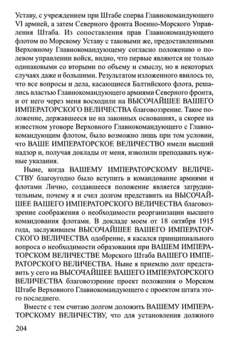Уставу, с учреждением при Штабе сперва Главнокомандующего
VI армией, а затем Северного фронта Военно-Морского Управ­
ления Штаба. Из сопоставления прав Главнокомандующего
флотом по Морскому Уставу с таковыми же, предоставленными
Верховному Главнокомандующему согласно положению о по­
левом управлении войск, видно, что первые являются не только
одинаковыми со вторыми по объему и смыслу, но в некоторых
случаях даже и большими. Результатом изложенного явилось то,
что все вопросы и дела, касающиеся Балтийского флота, реша­
лись властью Главнокомандующего армиями Северного фронта,
и от него через меня восходили на ВЫСОЧАЙШЕЕ ВАШЕГО
ИМПЕРАТОРСКОГО ВЕЛИЧЕСТВА благовоззрение. Такое по­
ложение, державшееся не на законных основаниях, а скорее на
известном уговоре Верховного Главнокомандующего с Главно­
командующим флотом, было возможно лишь при том условии,
что ВАШЕ ИМПЕРАТОРСКОЕ ВЕЛИЧЕСТВО имели высший
надзор и, получая доклады от меня, изволили преподавать нуж­
ные указания.
Ныне, когда ВАШЕМУ ИМПЕРАТОРСКОМУ ВЕЛИЧЕ­
СТВУ благоугодно было вступить в командование армиями и
флотами Лично, создавшееся положение является затрудни­
тельным, почему я и счел долгом представить на ВЫСОЧАЙ­
ШЕЕ ВАШЕГО ИМПЕРАТОРСКОГО ВЕЛИЧЕСТВА благовоз­
зрение соображения о необходимости реорганизации высшего
командования флотами. В докладе моем от 18 октября 1915
года, заслужившем ВЫСОЧАЙШЕЕ ВАШЕГО ИМПЕРАТОР­
СКОГО ВЕЛИЧЕСТВА одобрение, я касался принципиального
вопроса о необходимости образования при ВАШЕМ ИМПЕРА­
ТОРСКОМ ВЕЛИЧЕСТВЕ Морского Штаба ВАШЕГО ИМПЕ­
РАТОРСКОГО ВЕЛИЧЕСТВА. Ныне я приемлю долг предста­
вить у сего на ВЫСОЧАЙШЕЕ ВАШЕГО ИМПЕРАТОРСКОГО
ВЕЛИЧЕСТВА благовоззрение проект положения о Морском
Штабе Верховного Главнокомандующего с проектом штата это­
го последнего.
Вместе с тем считаю долгом доложить ВАШЕМУ ИМПЕРА­
ТОРСКОМУ ВЕЛИЧЕСТВУ, что для установления должного
204
 