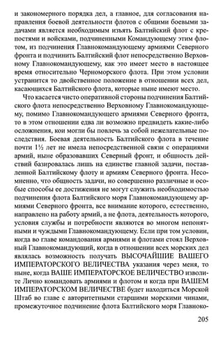 и закономерного порядка дел, а главное, для согласования на­
правления боевой деятельности флотов с общими боевыми за­
дачами является необходимым изъять Балтийский флот с кре­
постями и войсками, подчиненными Командующему этим фло­
том, из подчинения Главнокомандующему армиями Северного
фронта и подчинить Балтийский флот непосредственно Верхов­
ному Главнокомандующему, как это имеет место в настоящее
время относительно Черноморского флота. При этом условии
устранится то двойственное положение в отношении всех дел,
касающихся Балтийского флота, которые ныне имеют место.
Что касается чисто оперативной стороны подчинения Балтий­
ского флота непосредственно Верховному Главнокомандующе­
му, помимо Главнокомандующего армиями Северного фронта,
то в этом отношении едва ли возможно предвидеть какие-либо
осложнения, кои могли бы повлечь за собой нежелательные по­
следствия. Боевая деятельность Балтийского флота в течение
почти 1/4 лет не имела непосредственной связи с операциями
армий, ныне образовавших Северный фронт, и общность дей­
ствий базировалась лишь на единстве главной задачи, постав­
ленной Балтийскому флоту и армиям Северного фронта. Несо­
мненно, что общность задачи, но совершенно различные и осо­
бые способы ее достижения не могут служить необходимостью
подчинения флота Балтийского моря Главнокомандующему ар­
миями Северного фронта, все внимание которого, естественно,
направлено на работу армий, а не флота, деятельность которого,
условия службы и потребности являются во многом непонят­
ными и чуждыми Главнокомандующему. Если при том условии,
когда во главе командования армиями и флотами стоял Верхов­
ный Главнокомандующий, когда в отношении всех морских дел
являлась возможность получать ВЫСОЧАЙШИЕ ВАШЕГО
ИМПЕРАТОРСКОГО ВЕЛИЧЕСТВА указания через меня, то
ныне, когда ВАШЕ ИМПЕРАТОРСКОЕ ВЕЛИЧЕСТВО изволи­
те Лично командовать армиями и флотом и когда при ВАШЕМ
ИМПЕРАТОРСКОМ ВЕЛИЧЕСТВЕ будет находиться Морской
Штаб во главе с авторитетными старшими морскими чинами,
промежуточное подчинение флота Балтийского моря Главноко­
205
 