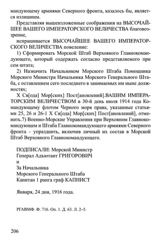 мандующему армиями Северного фронта, казалось бы, являет­
ся излишним.
Представляя вышеизложенные соображения на ВЫСОЧАЙ­
ШЕЕ ВАШЕГО ИМПЕРАТОРСКОГО ВЕЛИЧЕСТВА благовоз-
зрение,
испрашивается ВЫСОЧАЙШЕЕ ВАШЕГО ИМПЕРАТОР­
СКОГО ВЕЛИЧЕСТВА повеление:
1) Сформировать Морской Штаб Верховного Главнокоман­
дующего, который содержать согласно представляемого при
сем штата;
2) Назначить Начальником Морского Штаба Помощника
Морского Министра Начальника Морского Генерального Шта­
ба, с оставлением сего последнего в занимаемых им ныне долж­
ностях;
X Св[ода] Мор[ских] Постановлений].ВАШИМ ИМПЕРА­
ТОРСКИМ ВЕЛИЧЕСТВОМ в 30-й день июля 1914 года Ко­
мандующему флотом Черного моря права, указанные статья­
ми 25, 26 и 26-1 X Св[ода] Мор[ских] Постановлений], отме-
нить.7) Военно-Морские Управления при Верховном Главноко­
мандующем и Штаба Главнокомандующего армиями Северного
фронта - упразднить, включив личный их состав в Морской
Штаб Верховного Главнокомандующего.
ПОДПИСАЛИ: Морской Министр
Генерал Адъютант ГРИГОРОВИЧ
и
За Начальника
Морского Генерального Штаба
Капитан 1ранга граф КАПНИСТ
Января, 24 дня, 1916 года.
РГАВМФ. Ф. 716. On. 1. Д. 63. Л. 2-5.
206
 