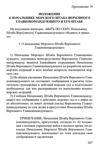 Приложение 19
ПОЛОЖЕНИЕ
О НАЧАЛЬНИКЕ МОРСКОГО ШТАБА ВЕРХОВНОГО
ГЛАВНОКОМАНДУЮЩЕГО И ЕГО ШТАБЕ
На подлинном написано: «БЫТЬ ПО СЕМУ. Начальнику
Штаба Верх[овного] Главнокомандующего объявить в прика­
зе»
I. О начальнике Морского Штаба Верховного
Главнокомандующего
1) Начальник Морского Штаба Верховного Главнокоман­
дующего, подчиняясь непосредственно Верховному Главноко­
мандующему, является ближайшим сотрудником Начальника
Штаба Верховного Главнокомандующего по разработке военно-
морских операций и всех вообще вопросов, касающихся мор­
ских сил.
2) По общим указаниям Начальника Штаба Верховного Глав­
нокомандующего он составляет соображения и расчеты отно­
сительно группировки и действий морских сил и подготовляет
необходимые для них распоряжения по выполнению военно-
морских операций.
3) Сообщая Начальнику Штаба Верховного Главнокоманду­
ющего все соображения о действиях морских сил и о мерах по
их обеспечению, он имеет личный доклад Верховному Главно­
командующему по сим делам в присутствии Начальника Штаба
Верховного Главнокомандующего.
ПРИМЕЧАНИЕ: Начальник Штаба Верховного Глав­
нокомандующего, присутствуя, согласно ст. 42 положе­
ния о полевом управлении войск в военное время, на до­
кладах Начальника Морского Штаба Верховного Глав­
нокомандующего, высказывает по этим докладам свои
соображения и заключения.
207
 