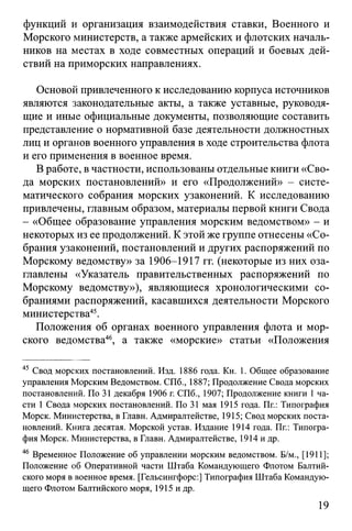 функций и организация взаимодействия ставки, Военного и
Морского министерств, а также армейских и флотских началь­
ников на местах в ходе совместных операций и боевых дей­
ствий на приморских направлениях.
Основой привлеченного к исследованию корпуса источников
являются законодательные акты, а также уставные, руководя­
щие и иные официальные документы, позволяющие составить
представление о нормативной базе деятельности должностных
лиц и органов военного управления в ходе строительства флота
и его применения в военное время.
В работе, в частности, использованы отдельные книги «Сво­
да морских постановлений» и его «Продолжений» - систе­
матического собрания морских узаконений. К исследованию
привлечены, главным образом, материалы первой книги Свода
- «Общее образование управления морским ведомством» - и
некоторых из ее продолжений. К этой же группе отнесены «Со­
брания узаконений, постановлений и других распоряжений по
Морскому ведомству» за 1906-1917 гг. (некоторые из них оза­
главлены «Указатель правительственных распоряжений по
Морскому ведомству»), являющиеся хронологическими со­
браниями распоряжений, касавшихся деятельности Морского
министерства45.
Положения об органах военного управления флота и мор­
ского ведомства46, а также «морские» статьи «Положения
45 Свод морских постановлений. Изд. 1886 года. Кн. 1. Общее образование
управления Морским Ведомством. СПб., 1887; Продолжение Свода морских
постановлений. По 31 декабря 1906 г. СПб., 1907; Продолжение книги 1ча­
сти 1 Свода морских постановлений. По 31 мая 1915 года. Пг.: Типография
Морск. Министерства, в Главн. Адмиралтействе, 1915; Свод морских поста­
новлений. Книга десятая. Морской устав. Издание 1914 года. Пг.: Типогра­
фия Морск. Министерства, в Главн. Адмиралтействе, 1914 и др.
46 Временное Положение об управлении морским ведомством. Б/м., [1911];
Положение об Оперативной части Штаба Командующего Флотом Балтий­
ского моря в военное время. [Гельсингфорс:] Типография Штаба Командую­
щего Флотом Балтийского моря, 1915 и др.
19
 