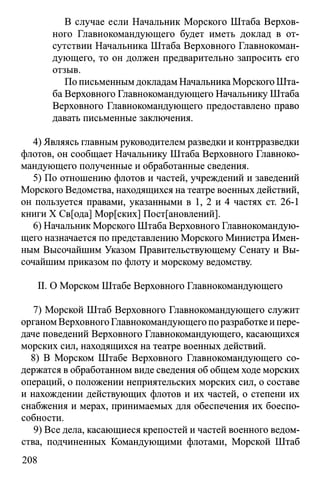 В случае если Начальник Морского Штаба Верхов­
ного Главнокомандующего будет иметь доклад в от­
сутствии Начальника Штаба Верховного Главнокоман­
дующего, то он должен предварительно запросить его
отзыв.
По письменным докладам Начальника Морского Шта­
ба Верховного Главнокомандующего Начальнику Штаба
Верховного Главнокомандующего предоставлено право
давать письменные заключения.
4) Являясь главным руководителем разведки и контрразведки
флотов, он сообщает Начальнику Штаба Верховного Главноко­
мандующего полученные и обработанные сведения.
5) По отношению флотов и частей, учреждений и заведений
Морского Ведомства, находящихся на театре военных действий,
он пользуется правами, указанными в 1, 2 и 4 частях ст. 26-1
книги X Св[ода] Мор[ских] Постановлений].
6) Начальник Морского Штаба Верховного Главнокомандую­
щего назначается по представлению Морского Министра Имен­
ным Высочайшим Указом Правительствующему Сенату и Вы­
сочайшим приказом по флоту и морскому ведомству.
II. О Морском Штабе Верховного Главнокомандующего
7) Морской Штаб Верховного Главнокомандующего служит
органом Верховного Главнокомандующего по разработке и пере­
даче поведений Верховного Главнокомандующего, касающихся
морских сил, находящихся на театре военных действий.
8) В Морском Штабе Верховного Главнокомандующего со­
держатся в обработанном виде сведения об общем ходе морских
операций, о положении неприятельских морских сил, о составе
и нахождении действующих флотов и их частей, о степени их
снабжения и мерах, принимаемых для обеспечения их боеспо­
собности.
9) Все дела, касающиеся крепостей и частей военного ведом­
ства, подчиненных Командующими флотами, Морской Штаб
208
 