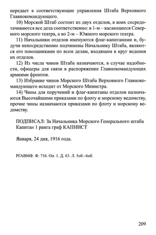 передает в соответствующие управления Штаба Верховного
Главнокомандующего.
10) Морской Штаб состоит из двух отделов, в коих сосредо­
тачиваются все дела соответственно: в 1-м - касающиеся Север­
ного морского театра, а во 2-м - Южного морского театра.
11) Начальники отделов именуются флаг-капитанами и, бу­
дучи непосредственно подчинены Начальнику Штаба, являют­
ся его помощниками по всем делам, входящим в круг ведения
их отделов.
12) Из числа чинов Штаба назначаются, в случае надобно­
сти, офицеры для связи в распоряжение Главнокомандующих
армиями фронтов.
13) Избрание чинов Морского Штаба Верховного Главноко­
мандующего исходит от Морского Министра.
14) Чины для поручений и флаг-капитаны отделов назнача­
ются Высочайшими приказами по флоту и морскому ведомству,
прочие чины назначаются приказами по флоту и морскому ве­
домству.
ПОДПИСАЛ: За Начальника Морского Генерального штаба
Капитан 1ранга граф КАПНИСТ
Января, 24 дня, 1916 года.
РГАВМФ. Ф. 716. On. 1. Д. 63. Л. 5об.-6об.
209
 