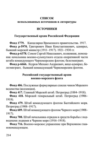 список
использованных источников и литературы
ИСТОЧНИКИ
Государственный архив Российской Федерации
Фонд 1779. Канцелярия Временного правительства. 1917.
Фонд р-5970. Григорович Иван Константинович, адмирал,
бывший морской министр (1911-1917). 1921-1930 гг.
Фонд р-6378. Сомов Сергей Николаевич, полковник, помощ­
ник начальника военно-сухопутного отдела оперативной части
штаба командующего Черноморским флотом; белоэмигрант.
Фонд р-6666. Кедров Михаил Андреевич, вице-адмирал, бе­
лоэмигрант, бывший командующий Черноморским флотом.
Российский государственный архив
военно-морского флота
Фонд 406. Послужные формулярные списки чинов Морского
ведомства (коллекция).
Фонд 417. Главный Морской штаб. Петроград (1884-1918).
Фонд 418. Морской генеральный штаб. Петроград (1906-
1918).
Фонд 479. Штаб командующего флотом Балтийского моря.
Петроград (1908-1917).
Фонд 609. Штаб командующего флотом Черного моря (1908—
1917).
Фонд 708. Штаб начальника отрядов и средств борьбы с под­
водными лодками в Черном море (1916-1918).
Фонд 716. Военно-морское управление при Верховном глав­
нокомандующем.
214
 
