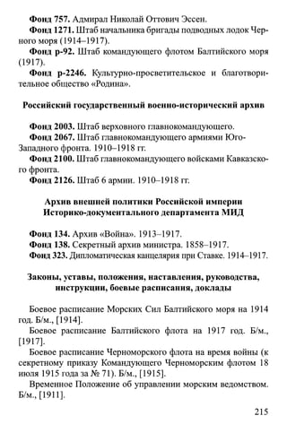 Фонд 757. Адмирал Николай Оттович Эссен.
Фонд 1271. Штаб начальника бригады подводных лодок Чер­
ного моря (1914-1917).
Фонд р-92. Штаб командующего флотом Балтийского моря
(1917).
Фонд р-2246. Культурно-просветительское и благотвори­
тельное общество «Родина».
Российский государственный военно-исторический архив
Фонд 2003. Штаб верховного главнокомандующего.
Фонд 2067. Штаб главнокомандующего армиями Юго-
Западного фронта. 1910-1918 гг.
Фонд 2100. Штаб главнокомандующего войсками Кавказско­
го фронта.
Фонд 2126. Штаб 6 армии. 1910-1918 гг.
Архив внешней политики Российской империи
Историко-документального департамента МИД
Фонд 134. Архив «Война». 1913-1917.
Фонд 138. Секретный архив министра. 1858-1917.
Фонд 323. Дипломатическая канцелярия при Ставке. 1914-1917.
Законы, уставы, положения, наставления, руководства,
инструкции, боевые расписания, доклады
Боевое расписание Морских Сил Балтийского моря на 1914
год. Б/м., [1914].
Боевое расписание Балтийского флота на 1917 год. Б/м.,
[1917].
Боевое расписание Черноморского флота на время войны (к
секретному приказу Командующего Черноморским флотом 18
июля 1915 года за № 71). Б/м., [1915].
Временное Положение об управлении морским ведомством.
Б/м., [1911].
215
 
