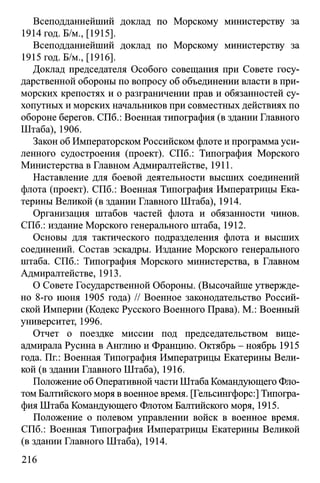 Всеподданнейший доклад по Морскому министерству за
1914 год. Б/м., [1915].
Всеподданнейший доклад по Морскому министерству за
1915 год. Б/м., [1916].
Доклад председателя Особого совещания при Совете госу­
дарственной обороны по вопросу об объединении власти в при­
морских крепостях и о разграничении прав и обязанностей су­
хопутных и морских начальников при совместных действиях по
обороне берегов. СПб.: Военная типография (в здании Главного
Штаба), 1906.
Закон об Императорском Российском флоте и программа уси­
ленного судостроения (проект). СПб.: Типография Морского
Министерства в Главном Адмиралтействе, 1911.
Наставление для боевой деятельности высших соединений
флота (проект). СПб.: Военная Типография Императрицы Ека­
терины Великой (в здании Главного Штаба), 1914.
Организация штабов частей флота и обязанности чинов.
СПб.: издание Морского генерального штаба, 1912.
Основы для тактического подразделения флота и высших
соединений. Состав эскадры. Издание Морского генерального
штаба. СПб.: Типография Морского министерства, в Главном
Адмиралтействе, 1913.
О Совете Государственной Обороны. (Высочайше утвержде­
но 8-го июня 1905 года) // Военное законодательство Россий­
ской Империи (Кодекс Русского Военного Права). М.: Военный
университет, 1996.
Отчет о поездке миссии под председательством вице-
адмирала Русина в Англию и Францию. Октябрь - ноябрь 1915
года. Пг.: Военная Типография Императрицы Екатерины Вели­
кой (в здании Главного Штаба), 1916.
Положение об Оперативной части Штаба Командующего Фло­
том Балтийского моря в военное время. [Гельсингфорс:] Типогра­
фия Штаба Командующего Флотом Балтийского моря, 1915.
Положение о полевом управлении войск в военное время.
СПб.: Военная Типография Императрицы Екатерины Великой
(в здании Главного Штаба), 1914.
216
 