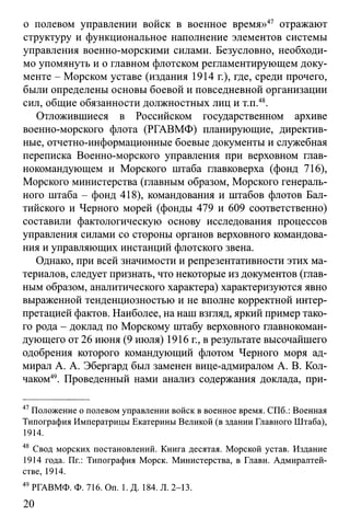 о полевом управлении войск в военное время»47 отражают
структуру и функциональное наполнение элементов системы
управления военно-морскими силами. Безусловно, необходи­
мо упомянуть и о главном флотском регламентирующем доку­
менте - Морском уставе (издания 1914 г.), где, среди прочего,
были определены основы боевой и повседневной организации
сил, общие обязанности должностных лиц и т.п.48.
Отложившиеся в Российском государственном архиве
военно-морского флота (РГАВМФ) планирующие, директив­
ные, отчетно-информационные боевые документы и служебная
переписка Военно-морского управления при верховном глав­
нокомандующем и Морского штаба главковерха (фонд 716),
Морского министерства (главным образом, Морского генераль­
ного штаба - фонд 418), командования и штабов флотов Бал­
тийского и Черного морей (фонды 479 и 609 соответственно)
составили фактологическую основу исследования процессов
управления силами со стороны органов верховного командова­
ния и управляющих инстанций флотского звена.
Однако, при всей значимости и репрезентативности этих ма­
териалов, следует признать, что некоторые из документов (глав­
ным образом, аналитического характера) характеризуются явно
выраженной тенденциозностью и не вполне корректной интер­
претацией фактов. Наиболее, на наш взгляд, яркий пример тако­
го рода - доклад по Морскому штабу верховного главнокоман­
дующего от 26 июня (9 июля) 1916 г., в результате высочайшего
одобрения которого командующий флотом Черного моря ад­
мирал А. А. Эбергард был заменен вице-адмиралом А. В. Кол­
чаком49. Проведенный нами анализ содержания доклада, при­
47Положение о полевом управлении войск в военное время. СПб.: Военная
Типография Императрицы Екатерины Великой (в здании Главного Штаба),
1914.
48 Свод морских постановлений. Книга десятая. Морской устав. Издание
1914 года. Пг.: Типография Морск. Министерства, в Главн. Адмиралтей­
стве, 1914.
49 РГАВМФ. Ф. 716. On. 1. Д. 184. Л. 2-13.
20
 