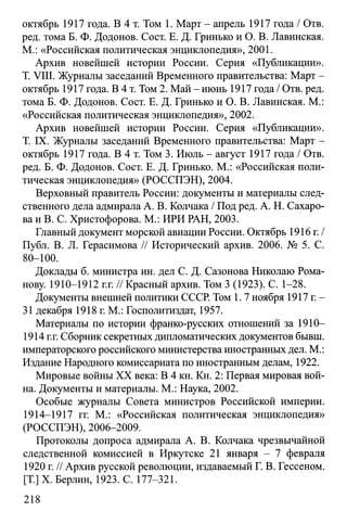 октябрь 1917 года. В 4 т. Том 1. Март - апрель 1917 года / Отв.
ред. тома Б. Ф. Додонов. Сост. Е. Д. Гринько и О. В. Лавинская.
М.: «Российская политическая энциклопедия», 2001.
Архив новейшей истории России. Серия «Публикации».
T. VIII. Журналы заседаний Временного правительства: Март -
октябрь 1917 года. В 4 т. Том 2. Май - июнь 1917 года / Отв. ред.
тома Б. Ф. Додонов. Сост. Е. Д. Гринько и О. В. Лавинская. М.:
«Российская политическая энциклопедия», 2002.
Архив новейшей истории России. Серия «Публикации».
T. IX. Журналы заседаний Временного правительства: Март -
октябрь 1917 года. В 4 т. Том 3. Июль - август 1917 года / Отв.
ред. Б. Ф. Додонов. Сост. Е. Д. Гринько. М.: «Российская поли­
тическая энциклопедия» (РОССПЭН), 2004.
Верховный правитель России: документы и материалы след­
ственного дела адмирала А. В. Колчака / Под ред. А. Н. Сахаро­
ва и В. С. Христофорова. М.: ИРИ РАН, 2003.
Главный документ морской авиации России. Октябрь 1916 г./
Публ. В. Л. Герасимова // Исторический архив. 2006. № 5. С.
80-100.
Доклады б. министра ин. дел С. Д. Сазонова Николаю Рома­
нову. 1910-1912 г.г. // Красный архив. Том 3 (1923). С. 1-28.
Документы внешней политики СССР. Том 1. 7 ноября 1917 г. -
31 декабря 1918 г. М.: Госполитиздат, 1957.
Материалы по истории франко-русских отношений за 1910—
1914 г.г. Сборник секретных дипломатических документов бывш.
императорского российского министерства иностранных дел. М.:
Издание Народного комиссариата по иностранным делам, 1922.
Мировые войны XX века: В 4 кн. Кн. 2: Первая мировая вой­
на. Документы и материалы. М.: Наука, 2002.
Особые журналы Совета министров Российской империи.
1914-1917 гг. М.: «Российская политическая энциклопедия»
(РОССПЭН), 2006-2009.
Протоколы допроса адмирала А. В. Колчака чрезвычайной
следственной комиссией в Иркутске 21 января - 7 февраля
1920 г. // Архив русской революции, издаваемый Г. В. Гессеном.
[T.] X. Берлин, 1923. С. 177-321.
218
 