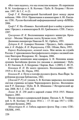 «Все-таки надеюсь, что мы отомстим немцам». Из переписки
В. М. Альтфатера и А. В. Колчака / Публ. В. Петрова // Источ­
ник. 1997. № 5. С. 4-23.
Граф Г. К. Императорский Балтийский флот между двумя
войнами. 1906-1914 / Примечания и комментарии А. Ю. Емели­
на. СПб.: Русско-Балтийский информационный центр «БЛИЦ»,
2006.
Граф Г. К. На «Новике». Балтийский флот в войну и револю­
цию / Предисл. и комментарии В. Ю. Грибовского. СПб.: Гангут,
1997.
Григорович И. К. Воспоминания морского министра. Крон­
штадт - Москва: Морская газета; Кучково поле, 2005.
Дневники императора Николая II. М.: Орбита, 1991.
Дудоров Б. П. Адмирал Непенин / Предисл., библ. справоч­
ник^. К. Иоффе, В. Н. Фортунъящ. СПб.: Облик, Вита, 1993.
Кирилл Владимирович, великий князь. Моя жизнь на службе
России. С приложением биографического очерка о великой кня­
гине Виктории Федоровне. М.: Захаров, 2006.
К истории назначения вице-адмирала А. И. Непенина коман­
дующим Балтийским флотом (по письмам и дневникам) / Публ.
А. Ю. Емелина, K. JI. Козуренка // Кортик. Вып. 1(2003). С. 40-55.
Коковцов В. Н. Из моего прошлого. Воспоминания. 1903—
1919 гг. В 2 кн. М.: Наука, 1992.
Кононов И. А. Пути к голгофе русского флота. Нью-Йорк: За­
рубежная русская библиотека, 1961.
[Левговд Р. Р.] «С уходом А. В. Колчака закрылась последняя
светлая страница истории Черноморского флота». Воспомина­
ния Р. Р. Левговда / Публ. В. И. Шишкина // Исторический ар­
хив. 2008. № 5. С. 126-160.
Лемке М. К. 250 дней в царской ставке 1914-1915. Минск:
Харвест, 2003.
Милая химера в адмиральской форме. Письма А. В. Тимире-
вой А. В. Колчаку 18 июля 1916 г. - 17-18 мая 1917 г. СПб.:
Дмитрий Буланин, 2002.
Монастырев Н. А. Гибель царского флота: Пер. с нем. СПб.:
ОБЛИК, 1995.
220
 