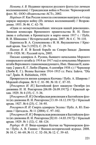 Немитц А. В. Недавнее прошлое русского флота (по личным
воспоминаниям) // Гражданская война в России: Черноморский
флот. М.: ООО «Издательство АСТ», 2002.
Нордман Н. Как Россия помогла союзникам выиграть в 4 года
первую мировую войну (Из личных воспоминаний) // Возрож­
дение. 1955. № 46. С. 62-70.
«Один из возмутительнейших эпизодов нашей революции».
Записки комиссара Временного правительства В. Н. Пепе-
ляева о событиях в Кронштадте в марте-июне 1917 г. / Публ.
В. И. Шишкина // Исторический архив. 2007. № 4. С. 70-110.
Переписка В. А. Сухомлинова с H. Н. Янушкевичем // Крас­
ный архив. Том 3 (1923). С. 29-74.
Пилкин В. К. В Белой борьбе на Северо-Западе: Дневник
1918-1920. М.: Русский путь, 2005.
Письмо адмирала А. Русина, бывшего начальника Морского
генерального штаба (с 1914 по 1917 год) и начальника Морского
штаба Верховного главнокомандующего, Имп. Николая II, капи­
тану 2 ранга К. Г. Люби (Париж, 4 сентября 1938 г.) // Черномор
(Люби К. Г.). Волны Балтики 1914-1915 г.г. Рига: Izdevn. “Dia
vas”, ïpasn. R. Rubinstein, 1939.
Превратности жизни адмирала Колчака / Публ. А. Шаврова //
Морской сборник. № 9. С. 81-90. № 10. С. 87-93.
[Ренгартен И. И.] Балтийский флот накануне Октября (из
дневника И. И. Ренгартена [06.08-26.09.1917]) // Красный ар­
хив. 1929. № 4 (35). С. 5-36.
[.Ренгартен И. И.] Октябрьская революция в Балтийском фло­
те (из дневника И. И. Ренгартена [13.10-18.12.1917])// Красный
архив. 1927. № 6 (25). С. 34-95.
Ренгартен И. И. Смерть адмирала Эссена / Публ. А. Ю. Еме­
лина // Цитадель. № 11 (2004). С. 97-102.
[Ренгартен И. И.] Февральская революция в Балтийском фло­
те (из дневника И. И. Ренгартена [02.01-14.03.1917]) // Красный
архив. 1929. № 1 (32). С. 88-124.
Рерберг Ф. П. Вице-адмирал Колчак на Черноморском фло­
те / Публ. А. В. Ганина // Военно-исторический журнал. 2008.
№ 10. С. 66-69; № 11. С. 52-58; № 12. С. 59-65.
221
 