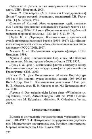 Саблин Н. В. Десять лет на императорской яхте «Штан­
дарт». СПб.: Петроний, 2008.
Савич Н. Три встречи (A.B. Колчак и Государственная]
Дума) // Архив русской революции, издаваемый Г.В. Гессе­
ном. [T.] X. Берлин, 1923.
Смирнов М. Краткий обзор оперативных идей, положен­
ных в основу организации и подготовки Русского Флота к во­
йне в период 1906-1914 года. (Воспоминания) // Зарубежный
морской сборник (Пильзень). 1929. № 7-8. С. 59-78.
[Таубе М. А. «Зарницы»: Воспоминания о трагической
судьбе предреволюционной России (1900-1917). М.: «Памят­
ники исторической мысли», «Российская политическая энци­
клопедия» (РОССПЭН), 2007.
Тимирев С. Н. Воспоминания морского офицера. СПБ.:
Цитадель, 1998.
Тирпиц А., фон. Воспоминания: Пер. с нем. М.: Военное
издательство Министерства обороны Союза ССР, 1957.
Шульц Г. К., фон. С английским флотом с мировую войну.
Воспоминания представителя русского флота при английском
Гранд Флите. СПб., 2000.
Эссен Н. О., фон. Воспоминания об осаде Порт-Артура
1904 г. // Из истории русско-японской войны 1904-1905 гг.
Порт-Артур. Том И. Воспоминания участников / Под ред.
В. П. Козлова, сост. И. В. Карпеев и др. М.: Древнехранили-
ще, 2008.
Hopman A. Das ereignisreiche Leben eines «Wilhelminers».
Tagebücher, Briefe, Aufzeichnungen 1901 bis 1920 / Heraus­
gegeben von M. Epkenhans. München: R. Oldenbourg Verlag,
2004.
Справочные издания
Высшие и центральные государственные учреждения Рос­
сии. 1801-1917. Т. 4: Центральные государственные учрежде­
ния. Министерство иностранных дел. Военное министерство.
Морское министерство. СПб.: Наука, 2004.
222
 