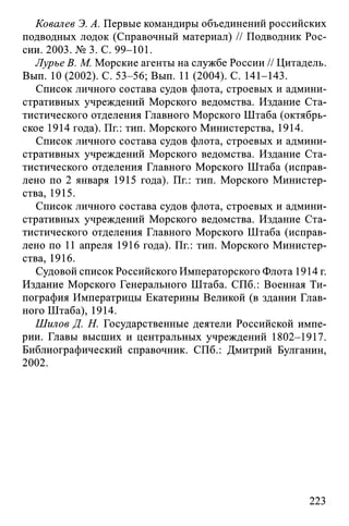 Ковалев Э. А. Первые командиры объединений российских
подводных лодок (Справочный материал) // Подводник Рос­
сии. 2003. №3. С. 99-101.
Лурье В. М. Морские агенты на службе России // Цитадель.
Вып. 10 (2002). С. 53-56; Вып. 11 (2004). С. 141-143.
Список личного состава судов флота, строевых и админи­
стративных учреждений Морского ведомства. Издание Ста­
тистического отделения Главного Морского Штаба (октябрь­
ское 1914 года). Пг.: тип. Морского Министерства, 1914.
Список личного состава судов флота, строевых и админи­
стративных учреждений Морского ведомства. Издание Ста­
тистического отделения Главного Морского Штаба (исправ­
лено по 2 января 1915 года). Пг.: тип. Морского Министер­
ства, 1915.
Список личного состава судов флота, строевых и админи­
стративных учреждений Морского ведомства. Издание Ста­
тистического отделения Главного Морского Штаба (исправ­
лено по 11 апреля 1916 года). Пг.: тип. Морского Министер­
ства, 1916.
Судовой список Российского Императорского Флота 1914 г.
Издание Морского Генерального Штаба. СПб.: Военная Ти­
пография Императрицы Екатерины Великой (в здании Глав­
ного Штаба), 1914.
Шилов Д. Н. Государственные деятели Российской импе­
рии. Главы высших и центральных учреждений 1802-1917.
Библиографический справочник. СПб.: Дмитрий Булганин,
2002.
223
 