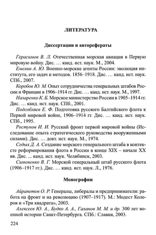 ЛИТЕРАТУРА
Диссертации и авторефераты
Герасимов В. Л. Отечественная морская авиация в Первую
мировую войну. Дис. ... канд. ист. наук. М., 2004.
Емелин А. Ю. Военно-морские агенты России: эволюция ин­
ститута, его задач и методов. 1856-1918. Дис.... канд. ист. наук.
СПб., 2007.
Коробов Ю. М. Опыт сотрудничества генеральных штабов Рос­
сии и Франции в 1906-1914 гг. Дис.... канд. ист. наук. М., 1997.
НазаренкоК. Б. Морское министерство России в 1905-1914 гг.
Дис. ... канд. ист. наук. СПб., 2001.
Подсобляев Е. Ф. Подготовка русского Балтийского флота к
Первой мировой войне, 1906-1914 гг. Дис. ... канд. ист. наук.
СПб., 1995.
Ростунов И. И. Русский фронт первой мировой войны (Ис­
следование опыта стратегического руководства вооруженными
силами). Дис. ... докт. ист. наук. М., 1974.
СедыхД. А. Создание морского генерального штаба в контек­
сте реформирования флота в России в конце XIX - начале XX
вв. Дис. ... канд. ист. наук. Челябинск, 2003.
Симоненко В. Г. Морской генеральный штаб русского флота
(1906-1917 гг.). Дис. ... канд. ист. наук. JL, 1976.
Монографии
Айрапетов О. Р. Генералы, либералы и предприниматели: ра­
бота на фронт и на революцию (1907-1917). М.: Модест Коле­
ров и «Три квадрата», 2003.
Алексеев Ю. А., Будко А. А., Галанов М. М. и др. 300 лет во­
енной истории Санкт-Петербурга. СПб.: Славия, 2003.
224
 
