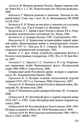 Алексеев М. Военная разведка России. Первая мировая вой­
на. Книга III, ч. 1, 2. М.: Издательский дом «Русская разведка»,
2001.
Байуотер Г. Морская разведка и шпионаж. Эпизоды из ми­
ровой войны: Сокр. пер. с англ. М.-JI.: Военмориздат НК ВМФ
СССР, 1939.
Белавенец П. И. Нужен ли нам флот и значение его в истории
России. СПб.: изд. Т-ва Р. Голике и А. Вильберг, 1910.
Бескровный Л. Г. Армия и флот России в начале XX в. Очер­
ки военно-экономического потенциала. М.: Наука, 1986.
Богданов К. А. Адмирал Колчак. СПб.: Судостроение, 1993.
Виноградов К. Б. Буржуазная историография первой миро­
вой войны. Происхождение войны и международные отноше­
ния 1914-1917 гг. / Под ред. И. С. Галкина. М.: Издательство
социально-экономической литературы, 1962.
Витте А. Г., фон. Очерк устройства управления флотом в
России и иностранных государствах. СПб.: Изд. О. М. фон Вит­
те, 1907.
Гасников С. Г., Морозов Г. С., Осадчий А. Ф. и др. Оператив­
ное управление штаба Черноморского флота. Исторический
очерк 1908-2008 гг. Севастополь, 2008.
Генеральный штаб Российской армии: история и современ­
ность. М.: Академический Проект, 2006.
Герасимов В. Л. История создания отечественной морской
авиации (1910-1917 гг.). Смоленск: РИЦ «Горостеп», 2007.
Головин H. Н. Военные усилия России в мировой войне. Жу­
ковский; М.: Кучково поле, 2001.
Грейг О. Подлинная судьба адмирала Колчака. М.: Алгоритм,
2008.
Грибовский В. Ю. Балтийский флот в первой мировой войне
1914-1917 гг. СПб.: Санкт-Петербургский военно-морской ин­
ститут, 2000.
ГрибовскийВ. Ю. Российский флот Тихого океана, 1898-1905.
История создания и гибели. М.: ООО Военная книга, 2004.
ГрибовскийВ. Ю. Флот в русско-японской войне 1904-1905 гг.
Часть I. СПб.: ВВМУ, 1997.
225
 