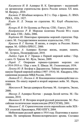 Касатонов И. В. Адмирал И. К. Григорович - выдающий­
ся организатор строительства флота России начала XX века.
М. Вагриус, 2010.
Кастекс Р. Штабные вопросы. В 2 т.: Пер. с франц. JL: ВМА
РККА, 1926. 1927.
Кладо H. Л. Этюды по стратегии. М.: Клуб «Реалисты»,
1997.
Козырь И. В. От Цусимы до Рагузы. СПб.: Гангут, 2011.
Кондратенко Р. В. Морская политика России 80-х годов
XIX века. СПб.: ЛеКо, 2006.
Корбетт Ю. Некоторые принципы морской стратегии: Пер.
с англ. М.: Государственное военное издательство, 1932.
Краснов В. Г. Колчак. И жизнь, и смерть за Россию. Книга
первая. М.: ОЛМА-ПРЕСС, 2000.
Кручинин А. Адмирал Колчак: жизнь, подвиг, память.
М.: Астрель, Полиграфиздат, 2010.
Лиддел Гарт Б. Г. Правда о Первой мировой войне / Пер.
с англ. О. Триэля. М.: Яуза, Эксмо, 2009.
Лорей Г. Операции германо-турецких морских сил
в 1914-1918 гг. / Пер. с нем. Е. Шведе. М.: Госвоениздат, 1934.
Лунева Ю. В. Босфор и Дарданеллы. Тайные провокации на­
кануне Первой мировой войны (1907-1914). М.: Квадрига, Объ­
единенная редакция МВД России, 2010.
Лютое И. С., НосковА. М. Коалиционное взаимодействие со­
юзников. По опыту первой и второй мировых войн. М.: Наука,
1988.
Максимов В. Звезда адмирала Колчака. М.: Алгоритм, Эксмо,
2008.
Миллер Л. Адмирал Колчак - рыцарь Белой мечты. М.: Па­
ломник, 2010.
Милюков П. Н. История второй русской революции. М.: Рос­
сийская политическая энциклопедия (РОССПЭН), 2001.
Михалев С. Н. Стратегические итоги европейских войн XIX-
XX столетий. Красноярск, РИО КПГУ, 2004.
Мобилизация русской армии в 1914 году. Подготовка и выпол­
нение. По материалам Военно-исторического архива. Составил
227
 