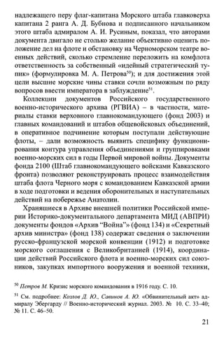 надлежащего перу флаг-капитана Морского штаба главковерха
капитана 2 ранга А. Д. Бубнова и подписанного начальником
этого штаба адмиралом А. И. Русиным, показал, что авторами
документа двигало не столько желание объективно оценить по­
ложение дел на флоте и обстановку на Черноморском театре во­
енных действий, сколько стремление переложить на комфлота
ответственность за собственный «идейный стратегический ту­
пик» (формулировка М. А. Петрова50); и для достижения этой
цели высшие морские чины ставки сочли возможным по ряду
вопросов ввести императора в заблуждение51.
Коллекции документов Российского государственного
военно-исторического архива (РГВИА) - в частности, мате­
риалы ставки верховного главнокомандующего (фонд 2003) и
главных командований и штабов общевойсковых объединений,
в оперативное подчинение которым поступали действующие
флоты, - дали возможность выявить специфику функциони­
рования контура управления объединениями и группировками
военно-морских сил в годы Первой мировой войны. Документы
фонда 2100 (Штаб главнокомандующего войсками Кавказского
фронта) позволяют реконструировать процесс взаимодействия
штаба флота Черного моря с командованием Кавказской армии
в ходе подготовки и ведения оборонительных и наступательных
действий на побережье Анатолии.
Хранящиеся в Архиве внешней политики Российской импе­
рии Историко-документального департамента МИД (АВПРИ)
документы фондов «Архив “Война”» (фонд 134) и «Секретный
архив министра» (фонд 138) содержат сведения о заключении
русско-французской морской конвенции (1912) и подготовке
морского соглашения с Великобританией (1914), координа­
ции действий Российского флота и военно-морских сил союз­
ников, закупках импортного вооружения и военной техники,
50Петров М. Кризис морского командования в 1916 году. С. 10.
51 См. подробнее: Козлов Д. Ю., Савинов А. Ю. «Обвинительный акт» ад­
миралу Эбергарду // Военно-исторический журнал. 2003. № 10. С. 33-40;
№ 11. С. 46-50.
21
 