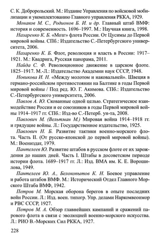 C. K. Добророльский. M.: Издание Управления по войсковой моби­
лизации и укомплектованию Главного управления РККА, 1929.
Монаков М. С., Родионов Б. И. и др. Главный штаб ВМФ:
история и современность. 1696-1997. М.: Научная книга, 1998.
Назаренко К. Б. «Мозг» флота России. От Цусимы до Первой
мировой войны. СПб.: Издательство С.-Петербургского универ­
ситета, 2006.
Назаренко К. Б. Флот, революция и власть в России: 1917—
1921. М.: Квадрига, Русская панорама, 2011.
Найда С. Ф. Революционное движение в царском флоте.
1825-1917. M.-JL: Издательство Академии наук СССР, 1948.
Новикова И. Н. «Между молотом и наковальней». Швеция в
германо-российском противостоянии на Балтике в годы Первой
мировой войны / Под ред. Ю. Г. Акимова. СПб.: Издательство
С.-Петербургского университета, 2006.
Павлов А. Ю. Скованные одной целью. Стратегическое взаи­
модействие России и ее союзников в годы Первой мировой вой­
ны 1914-1917 гг. СПб.: Изд-во С.-Петерб. ун-та, 2008.
Павлович М. (Велътман М.) Мировая война 1914-1918 гг.
и грядущие войны. JL: Государственное издательство, 1925.
Павлович Н. Б. Развитие тактики военно-морского фло­
та. Часть II. (От русско-японской до первой мировой войны).
М.: Воениздат, 1979.
Пантелеев Ю. Развитие штабов в русском флоте от их зарож­
дения до наших дней. Часть I. Штабы в досоветском периоде
истории флота. 1689-1917 гг. Л.: Изд. ВМА им. К. Е. Вороши­
лова, 1949.
Пантелеев Ю. А., Белокопытов К. Н. Боевое управление
и работа штабов ВМФ. М.: Исторический Отдел Главного Мор­
ского Штаба ВМФ, 1942.
Петров М. Морская оборона берегов в опыте последних
войн России. Л.: Изд. воен. типогр. Упр. делами Наркомвеонмор
и РВС СССР, 1927.
Петров М. А. Обзор главнейших кампаний и сражений па­
рового флота в связи с эволюцией военно-морского искусства.
Л.: РИО В.-Морских Сил РККА, 1927.
228
 