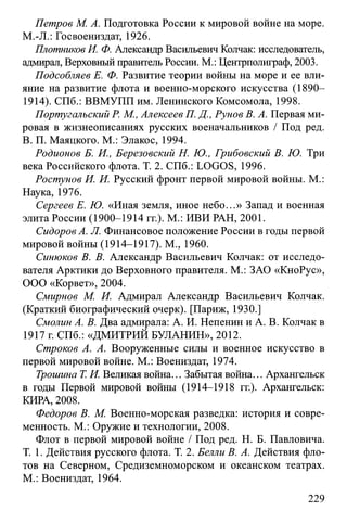 Петров М. А. Подготовка России к мировой войне на море.
M.-JL: Госвоениздат, 1926.
Плотников И. Ф. Александр Васильевич Колчак: исследователь,
адмирал, Верховный правитель России. М.: Центрполиграф, 2003.
Подсобляев Е. Ф. Развитие теории войны на море и ее вли­
яние на развитие флота и военно-морского искусства (1890-
1914). СПб.: ВВМУПП им. Ленинского Комсомола, 1998.
Португальский Р. М., Алексеев П. Д., Рунов В. А. Первая ми­
ровая в жизнеописаниях русских военачальников / Под ред.
В. П. Маяцкого. М.: Элакос, 1994.
Родионов Б. И., Березовский Н. Ю., Грибовский В. Ю. Три
века Российского флота. Т. 2. СПб.: LOGOS, 1996.
Ростунов И. И. Русский фронт первой мировой войны. М.:
Наука, 1976.
Сергеев Е. Ю. «Иная земля, иное небо...» Запад и военная
элита России (1900-1914 гг.). М.: ИВИ РАН, 2001.
Сидоров А. Л. Финансовое положение России в годы первой
мировой войны (1914-1917). М., 1960.
Синюков В. В. Александр Васильевич Колчак: от исследо­
вателя Арктики до Верховного правителя. М.: ЗАО «КноРус»,
ООО «Корвет», 2004.
Смирнов М. И. Адмирал Александр Васильевич Колчак.
(Краткий биографический очерк). [Париж, 1930.]
Смолин А. В. Два адмирала: А. И. Непенин и А. В. Колчак в
1917 г. СПб.: «ДМИТРИЙ БУЛАНИН», 2012.
Строков А. А. Вооруженные силы и военное искусство в
первой мировой войне. М.: Воениздат, 1974.
Трошина Т. И. Великая война... Забытая война... Архангельск
в годы Первой мировой войны (1914-1918 гг.). Архангельск:
КИРА, 2008.
Федоров В. М. Военно-морская разведка: история и совре­
менность. М.: Оружие и технологии, 2008.
Флот в первой мировой войне / Под ред. Н. Б. Павловича.
Т. 1. Действия русского флота. Т. 2. Белли В. А. Действия фло­
тов на Северном, Средиземноморском и океанском театрах.
М.: Воениздат, 1964.
229
 