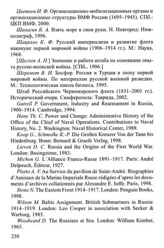 Цветков И. Ф. Организационно-мобилизационные органы и
организационные структуры ВМФ России (1695-1945). СПб.:
ЦКП ВМФ, 2000.
Шалагин Б. А. Взять море в свои руки. Н. Новгород: Ниж-
полиграф, 1996.
Шацилло К. Ф. Русский империализм и развитие флота
накануне первой мировой войны (1906-1914 гг.). М.: Наука,
1968.
[.Щеглов A. H.] Значение и работа штаба на основании опы­
та русско-японской войны. [СПб., 1906.]
Шеремет В. И. Босфор. Россия и Турция в эпоху первой
мировой войны. По материалам русской военной разведки.
М.: Технологическая школа бизнеса, 1995.
Штаб Российского Черноморского флота (1831-2001 гг.).
Исторический очерк. Симферополь: Таврида, 2002.
Gatrell P. Government, Industry and Rearmament in Russia,
1900-1914. Cambridge, 1994.
Hone Th. C. Power and Change: Administrative History of the
Office of the Chief of Naval Operations. Contributions to Naval
History, No. 2. Washington: Naval Historical Center, 1989.
Koop G., Schmolke K.-P Die Großen Kreuzer Von der Tann bis
Hindenburg. Bonn: Bernard & Graefe Verlag, 1998.
Lieven D. C. Russia and the Origins of the First World War.
London: Basingstone, 1983.
Michon G. L'Alliance Franco-Russe 1891-1917. Paris: André
Delpeuch, Éditeur, 1927.
Plotto A. V. Au Service du pavilion de Saint-André. Biographies
d’Amiraux de la Marine Imperiale Russe rédigées d’apres les docu­
ments d’archives collationnés par Alexandre E. Ioffe. Paris, 1998.
Stone N. The Eastern Front 1914-1917. London: Penguin Books,
1998.
Wilson M. Baltic Assignment. British Submariners in Russia:
1914-1919. London: Leo Cooper in association with Seeker &
Warburg, 1985.
Woodward D. The Russians at Sea. London: William Kimber,
1965.
230
 