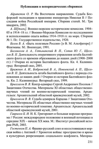 Публикации в непериодических сборниках
Айрапетов О. Р. На Восточном направлении. Судьба Бос­
форской экспедиции в правление императора Николая II // По­
следняя война Российской империи. Сборник статей. М.: Три
квадрата, 2002.
А. Ш[таль]. Военно-морские исторические комиссии. 1904-
05 и 1914-18 г.г. // Военно-Морская Комиссия по исследованию
и использованию опыта войны 1914-1918 гг. на море. Сборник
№ 1. Пг.: Государственное издательство, 1920.
Белли В. А. «Быть полезным России» [о В. М. Альтфатере] //
Флагманы. М.: Воениздат, 1991.
Богомолов А. А., Гетьманский В. П., Сопин Ю. Г., Щего­
лев В. П. Деятельность оперативного управления штаба Балтий­
ского флота со времени образования до наших дней (1908-2000
гг.) // Очерки из истории Балтийского флота. Кн. 4. Калинин­
град: Янтарный сказ, 2001.
Бражник А. И., Бобровский В. А., Новоевский А. П., Щего­
лев В. П. Деятельность штаба Балтийского флота с периода ста­
новления до наших дней // Очерки из истории Балтийского фло­
та. Кн. 2. Калининград: Янтарный сказ, 1999.
Брызгалов В. В. Контр-адмирал Сергей Андреевич Посохов //
Защитники Отечества. Материалы XI областных общественно­
научных чтений по военно-исторической тематике. Архан­
гельск: Архангельский областной краеведческий музей, 2002.
Брызгалов В. В. Судьба адмирала Карцова // Защитники Оте­
чества. Материалы IX областных общественно-научных чтений
по военно-исторической тематике. Архангельск: Архангельский
областной краеведческий музей, 2001.
Гаврилов Б. И. И. К. Григорович и большая морская програм­
ма // Россия: международное положение и военный потенциал в
середине XIX - начале XX века. М.: Институт российской исто­
рии РАН, 2003.
ГостенковП. А. Франко-русский союз и несостоявшаяся мор­
ская война с Англией // Хронотоп войны: пространство и время
в культурных репрезенциях социального конфликта. Материа­
231
 