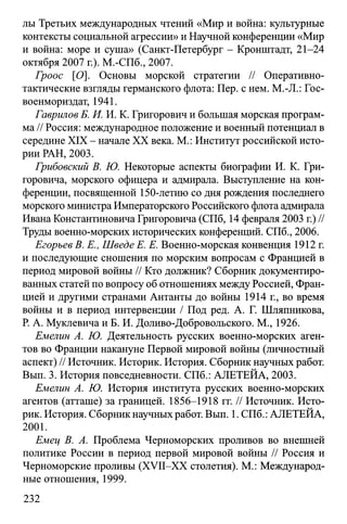 лы Третьих международных чтений «Мир и война: культурные
контексты социальной агрессии» и Научной конференции «Мир
и война: море и суша» (Санкт-Петербург - Кронштадт, 21-24
октября 2007 г.). M.-СПб., 2007.
Гроос [О]. Основы морской стратегии // Оперативно­
тактические взгляды германского флота: Пер. с нем. M.-Д.: Гос-
военмориздат, 1941.
Гаврилов Б. И. И. К. Григорович и большая морская програм­
ма // Россия: международное положение и военный потенциал в
середине XIX - начале XX века. М.: Институт российской исто­
рии РАН, 2003.
Грибовский В. Ю. Некоторые аспекты биографии И. К. Гри­
горовича, морского офицера и адмирала. Выступление на кон­
ференции, посвященной 150-летию со дня рождения последнего
морского министра Императорского Российского флота адмирала
Ивана Константиновича Григоровича (СПб, 14 февраля 2003 г.) //
Труды военно-морских исторических конференций. СПб., 2006.
Егоръев В. E., Шведе E. Е. Военно-морская конвенция 1912 г.
и последующие сношения по морским вопросам с Францией в
период мировой войны // Кто должник? Сборник документиро­
ванных статей по вопросу об отношениях между Россией, Фран­
цией и другими странами Антанты до войны 1914 г., во время
войны и в период интервенции / Под ред. А. Г. Шляпникова,
Р. А. Муклевича и Б. И. Доливо-Добровольского. М., 1926.
Емелин А. Ю. Деятельность русских военно-морских аген­
тов во Франции накануне Первой мировой войны (личностный
аспект) // Источник. Историк. История. Сборник научных работ.
Вып. 3. История повседневности. СПб.: АЛЕТЕЙА, 2003.
Емелин А. Ю. История института русских военно-морских
агентов (атташе) за границей. 1856-1918 гг. // Источник. Исто­
рик. История. Сборник научных работ. Вып. 1. СПб.: АЛЕТЕЙА,
2001.
Емец В. А. Проблема Черноморских проливов во внешней
политике России в период первой мировой войны // Россия и
Черноморские проливы (XVII-XX столетия). М.: Международ­
ные отношения, 1999.
232
 
