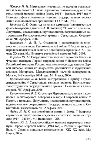 Жмуров H. Н. Мемуарные источники по истории организа­
ции и деятельности Ставки Верховного главнокомандующего в
годы первой мировой войны (июль 1914 - февраль 1917 гг.) //
Историография и источники истории государственных учреж­
дений и общественных организаций СССР. М., 1983.
Ивицкая О. Е. Один год из жизни адмирала (малоизвестные
факты биографии адмирала А. В. Колчака) // Память о прошлом.
Документы, исследования, научные статьи, подготовленные со­
трудниками Государственного архива г. Севастополя. Севасто­
поль: ЧП Арефьев, 2007.
Игнатьев А. В. П. А. Столыпин и воссоздание военно-
морского флота после Русско-японской войны // Россия: между­
народное положение и военный потенциал в середине XIX - на­
чале XX века. М.: Институт российской истории РАН, 2003.
Коробов Ю. М. Сотрудничество военных ведомств России и
Франции накануне Первой мировой войны // Последняя война
Российской империи. Россия, мир накануне, в ходе и после Пер­
вой мировой войны по документам российских и зарубежных
архивов. Материалы Международной научной конференции.
Москва, 7-8 сентября 2004 года. М.: Наука, 2006.
Крестъянников В. В. Белая контрразведка в Крыму в граж­
данскую войну // Севастополь: взгляд в прошлое. Научные ста­
тьи сотрудников Государственного архива г. Севастополя. Сева­
стополь: ЧП Арефьев, 2006.
Крестъянников В. В. Структура Черноморского флота и кре­
постей черноморского побережья в годы I мировой войны //
Память о прошлом. Документы, исследования, научные статьи,
подготовленные сотрудниками Государственного архива г. Се­
вастополя. Севастополь: ЧП Арефьев, 2007.
Лудри И. М. О взаимодействии армии и флота // Вопросы
стратегии и оперативного искусства в советских военных тру­
дах (1917-1940 гг.). М.: Воениздат, 1965.
Лунева Ю. В. Англо-российские морские переговоры нака­
нуне Первой мировой войны (1914 год) // Россия и Британия.
Вып. 4. Связи и взаимные представления. XIX-XX века. М.:
Наука, 2006.
233
 