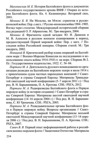 Малевинская М. Е. История Балтийского флота в документах
Российского государственного архива ВМФ // Очерки из исто­
рии Балтийского флота. Кн. 4. Калининград: Янтарный сказ,
2001.
Меннинг Б. В. Ни Мольтке, ни Мэхэн: стратегия в русско-
японской войне: Пер. с англ. //Русско-японская война 1904-1905.
Взгляд через столетие. Международный исторический сборник
под редакцией О. Р. Айрапетова. М.: Три квадрата, 2004.
Меннинг Б. Фрагменты одной загадки: Ю. Н. Данилов и
М. В. Алексеев в русском военном планировании в период,
предшествующий Первой мировой войне: Пер. с англ. // По­
следняя война Российской империи. Сборник статей. М.: Три
квадрата, 2002.
Новицкий В. Критический разбор плана операций на Балтий­
ском море // Военно-Морская Комиссия по исследованию и ис­
пользованию опыта войны 1914-1918 гг. на море. Сборник № 2.
Пг.: Государственное издательство, 1922. С. 56-84.
Партала М. А. Деятельность русского командования по орга­
низации разведки на Балтийском морском театре в июле 1914 г.
с привлечением судов частных пароходных кампаний // Санкт-
Петербург и страны Северной Европы: Материалы Тринадца­
той ежегодной научной конференции (5-7 апреля 2011 г.) / Под
ред. В. Н. Барышникова, П. А. Кротова. СПб.: РХГА, 2012.
Партала М. А. Радиоразведка Балтийского флота в Первую
мировую войну (к истории создания) // Санкт-Петербург и стра­
ны Северной Европы: Материалы шестой ежегодной научной
конференции (14-16 апреля 2004 г.) / Под ред. В. Н. Барышни­
кова, С. Ю Трохачева. СПб.: РХГА, 2005.
Партала М. А. Разведывательные органы Балтийского фло­
та в Первую мировую войну. Вопросы организации // Санкт-
Петербург и страны Северной Европы: Материалы восьмой
ежегодной Международной научной конференции (13-14 апре­
ля 2006 г.) / Под ред. В. Н. Барышникова, П. А. Кротова. СПб.:
РХГА, 2007.
Савич В. В. Первый опыт информационной работы в россий­
ском военно-морском флоте // Защитники Отечества: Материалы
234
 