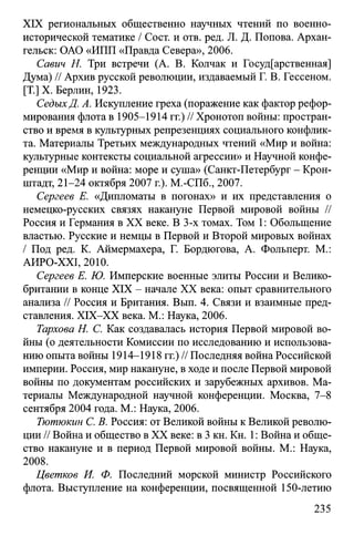 XIX региональных общественно научных чтений по военно­
исторической тематике / Сост. и отв. ред. JI. Д. Попова. Архан­
гельск: ОАО «ИПП «Правда Севера», 2006.
Савич Н. Три встречи (А. В. Колчак и Государственная]
Дума) // Архив русской революции, издаваемый Г. В. Гессеном.
[T.] X. Берлин, 1923.
СедыхД. А. Искупление греха (поражение как фактор рефор­
мирования флота в 1905-1914 гг.) // Хронотоп войны: простран­
ство и время в культурных репрезенциях социального конфлик­
та. Материалы Третьих международных чтений «Мир и война:
культурные контексты социальной агрессии» и Научной конфе­
ренции «Мир и война: море и суша» (Санкт-Петербург - Крон­
штадт, 21-24 октября 2007 г.). M.-СПб., 2007.
Сергеев Е. «Дипломаты в погонах» и их представления о
немецко-русских связях накануне Первой мировой войны //
Россия и Германия в XX веке. В 3-х томах. Том 1: Обольщение
властью. Русские и немцы в Первой и Второй мировых войнах
/ Под ред. К. Аймермахера, Г. Бордюгова, А. Фольперт. М.:
АИРО-ХХ1, 2010.
Сергеев Е. Ю. Имперские военные элиты России и Велико­
британии в конце XIX - начале XX века: опыт сравнительного
анализа // Россия и Британия. Вып. 4. Связи и взаимные пред­
ставления. XIX-XX века. М.: Наука, 2006.
Тархова Н. С. Как создавалась история Первой мировой во­
йны (о деятельности Комиссии по исследованию и использова­
нию опыта войны 1914-1918 гг.) // Последняя война Российской
империи. Россия, мир накануне, в ходе и после Первой мировой
войны по документам российских и зарубежных архивов. Ма­
териалы Международной научной конференции. Москва, 7-8
сентября 2004 года. М.: Наука, 2006.
Тютюкин С. В. Россия: от Великой войны к Великой револю­
ции // Война и общество в XX веке: в 3 кн. Кн. 1: Война и обще­
ство накануне и в период Первой мировой войны. М.: Наука,
2008.
Цветков И. Ф. Последний морской министр Российского
флота. Выступление на конференции, посвященной 150-летию
235
 