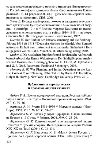 со дня рождения последнего морского министра Императорско­
го Российского флота адмирала Ивана Константиновича Григо­
ровича (СПб, 14 февраля 2003 г.) // Труды военно-морских исто­
рических конференций. СПб., 2006.
Эмме В. Период крейсерских походов и ожидание генераль­
ного сражения на Центральной позиции. 13-26 июля по 24 авгу­
ста - 6 сентября 1914 г. // Военно-Морская Комиссия по иссле­
дованию и использованию опыта войны 1914-1918 гг. на море.
Сборник № 2. Пг.: Государственное издательство, 1922.
Diercks W Der Einfluß der Personalsteuerung auf die Seekrieg­
führung 1914 bis 1918 // Deutsche Marinen im Wandel. Vom Symbol
nationaler Einheit zum Instrument internationaler Sicherheit / Her­
ausgegeben von W. Rahn. München: R. Oldenbourg Verlag, 2005.
KusberJ. Die russischen Streitkräfte und der deutsche Aufmarsch
beim Ausbruch des Ersten Weltkrieges // Der Schlieffenplan. Analy­
sen und Dokumente / Herausgegeben von H. Ehlert, M. Epkenhans
und G. P. Groß. Paderborn: Ferdinand Schöningh, 2006.
Menning B. W. War Planning and Initial Operations in the Rus­
sian Context // War Planning 1914 / Edited by Richard F. Hamilton,
Holger H. Herwig. New York: Cambridge University Press, 2010.
Публикации в периодических
и продолжающихся изданиях
Авдеев В. А. Пролог исторической трагедии. Русская мобили­
зация в июле 1914 года // Военно-исторический журнал. 1994.
№ 7. С. 39^6.
Адмирал А. И. Русин 1861-1956 // Морские записки (Нью-
Йорк). 1957. V. 15. № 1/2. С. 58-62.
Айрапетов О. Р. Колчак у ворот Царьграда. Планы десанта
на Босфор в 1917 году // Родина. 2004. № 9. С. 23-26.
Айрапетов О. Р. Контекст одной пропагандистской акции
1914 года // Русский сборник. Исследования по истории России
XIX-XX вв. Том I (2004). С. 93-134.
Айрапетов О. Р. Назаренко К. Б. «Мозг» флота России от
Цусимы до Первой мировой войны. СПб., 2006 [рецензия] //
236
 