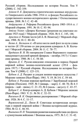 Русский сборник. Исследования по истории России. Том V
(2008). С. 342-359.
Алпеев О. Е. Документы стратегических военных игр русско­
го Генерального штаба 1906-1914 гг. в фондах Российского го­
сударственного военно-исторического архива // Отечественные
архивы. 2008. № 3. С. 42^4-8.
Андрущенко А. Реформа Российского флота 1905-1914 гг. //
Морской сборник. 1991. № 10. С. 93-94.
Amicus Noster. «Допрос Колчака» [рецензия на советское из­
дание 1925 года] // Морской сборник. 1926. № 4. С. 145, 146.
АристовА. Ратник чести [об А. В. Немитце] // Морской сбор­
ник. 1988. №10. С. 80-84.
БеликА., Беспалов А. «Я хотел вести свой флот по пути славы
и чести» (К 130-летию со дня рождения адмирала А. В. Колча­
ка) // Морской сборник. 2004. № 11. С. 70-77.
Бредихин В. Н. Из материалов Ставки Верховного главноко­
мандующего русской армией (февраль - октябрь 1917) // Совет­
ские архивы. 1980. № 1. С. 58-60.
Брыков Д. С. Русско-шведские отношения в период Первой
мировой войны: военно-политический аспект (1914 - фев­
раль 1917) // Русский сборник. Исследования по истории Рос­
сии. Том V (2008). С. 125-151.
Бубнов А. Д. Расцвет и упадок военно-морского искусства //
Морские записки (Нью-Йорк). 1961. V. 19. № 3/4. С. 59-64.
Бубнов А. Русская морская проблема // Зарубежный морской
сборник (Пильзен). 1929. № 3 (январь - март). С. 48-70; № 4-5
(апрель - май - июнь). С. 21-33; № 6 (июль - август). С. 43-57.
Бубнов С. А. Контр-адмирал А. Д. Бубнов // Морские записки
(Нью-Йорк). 1963. V. 21. № 58. С. 32-35.
Васильев В. К. Оперативные распоряжения // Морской сбор­
ник. 1926. №4. С. 11-17.
Вержховский Д., Ляхов В. Советская историческая литера­
тура о первой мировой войне // Военно-исторический журнал.
1964. № 12. С. 86-93.
ВъюненкоН. П. Тенденцииразвития взаимодействия сил флота
с сухопутными войсками // Военная мысль. 1973. № 3. С. 31^42.
237
 