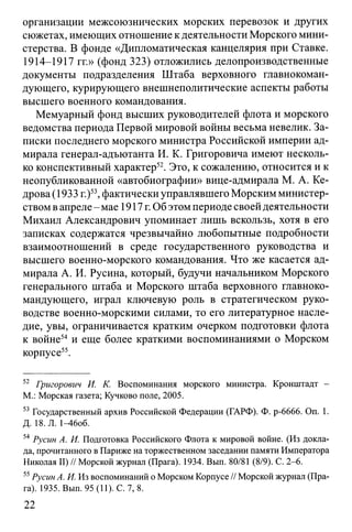 организации межсоюзнических морских перевозок и других
сюжетах, имеющих отношение к деятельности Морского мини­
стерства. В фонде «Дипломатическая канцелярия при Ставке.
1914-1917 гг.» (фонд 323) отложились делопроизводственные
документы подразделения Штаба верховного главнокоман­
дующего, курирующего внешнеполитические аспекты работы
высшего военного командования.
Мемуарный фонд высших руководителей флота и морского
ведомства периода Первой мировой войны весьма невелик. За­
писки последнего морского министра Российской империи ад­
мирала генерал-адъютанта И. К. Григоровича имеют несколь­
ко конспективный характер52. Это, к сожалению, относится и к
неопубликованной «автобиографии» вице-адмирала М. А. Ке­
дрова (1933 г.)53,фактически управлявшего Морским министер­
ством в апреле- мае 1917 г. Об этом периоде своей деятельности
Михаил Александрович упоминает лишь вскользь, хотя в его
записках содержатся чрезвычайно любопытные подробности
взаимоотношений в среде государственного руководства и
высшего военно-морского командования. Что же касается ад­
мирала А. И. Русина, который, будучи начальником Морского
генерального штаба и Морского штаба верховного главноко­
мандующего, играл ключевую роль в стратегическом руко­
водстве военно-морскими силами, то его литературное насле­
дие, увы, ограничивается кратким очерком подготовки флота
к войне54 и еще более краткими воспоминаниями о Морском
корпусе55.
52 Григорович И. К. Воспоминания морского министра. Кронштадт -
М.: Морская газета; Кучково поле, 2005.
53 Государственный архив Российской Федерации (ГАРФ). Ф. р-6666. On. 1.
Д. 18. Л. 1^6об.
54 Русин А. И. Подготовка Российского Флота к мировой войне. (Из докла­
да, прочитанного в Париже на торжественном заседании памяти Императора
Николая II) // Морской журнал (Прага). 1934. Вып. 80/81 (8/9). С. 2-6.
55Русин А. И. Из воспоминаний о Морском Корпусе // Морской журнал (Пра­
га). 1935. Вып. 95(11). С. 7,8.
22
 