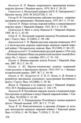Вьюненко Н. П. Формы оперативного применения военно-
морских флотов // Военная мысль. 1974. № 4. С. 20-29.
Гавриленко А. Вездесущий адмирал [об И. К. Григоровиче] //
Красная звезда. 2010. № 241(25728). С. 18.
Гончар Н. Ф. Систематические действия сил флота - оператив­
ная форма их применения // Военная мысль. 1975. № 7. С. 57-64.
Горский Н. Новые методы морской войны и международное
морское право // Морской сборник. 1923. № 5. С. 53-60.
Грибовский В. Флот в эпоху Николая II // Морской сборник.
1995. № 12. С. 83-89.
Губер К. П. Последний морской министр Российской импе­
рии // Гангут. Вып. 35 (2003). С. 98-100.
Деренковский Г. М. Франко-русская морская конвенция 1912
г. и англо-русские морские переговоры накануне первой миро­
вой войны // Исторические записки. Вып. 29 (1949). С. 80-122.
Добророльский С. О мобилизации русской армии в 1914 году
// Военный сборник Общества ревнителей военных знаний (Бел­
град). Кн. I. Август - сентябрь 1921 г. С. 91-116.
Емелин А. Военно-морские агенты России // Морской сбор­
ник. 2007. № 2. С. 64-70.
Емелин А. Ю. Научно-технические аспекты взаимодей­
ствия русского и британского флотов. 1914-1917 гг. // Военно­
исторический журнал. 2007. № 7. С. 44^46.
Емелин А. Ю., Козуренок К. Л. Н. О. Эссен, А. В. Колчак и
разработка программы усиленного судостроения Балтийского
флота // Гангут. Вып. 24 (2000). С. 28-46.
Жерве Б. Германия и ее морская сила // Морской сборник.
1914. № 9. Неофициальный отдел. С. 146-179.
Завьялов И. В. Российские морские агенты о подводном кора­
блестроении за рубежом в канун Первой мировой войны // Ган­
гут. Вып. 58 (2010). С. 61-80.
Захаров И. 3. Радиоразведка Российского военно-морского
флота // Новый часовой. 1997. № 5. С. 77-85.
Захер Я. М. Константинополь и проливы (Очерки из исто­
рии дипломатии накануне мировой войны) // Красный архив.
Вып. 6 (1924). С. 48-76; Вып. 7 (1924). С. 32-54.
238
 