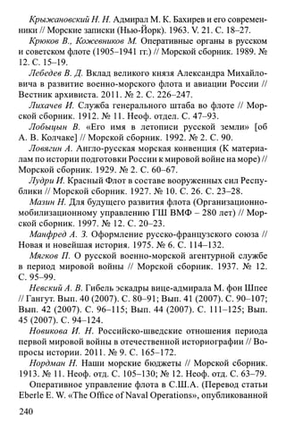 Крыжановский H. Н. Адмирал M. K. Бахирев и его современ­
ники // Морские записки (Нью-Йорк). 1963. V. 21. С. 18-27.
Крюков В., Кожевников М. Оперативные органы в русском
и советском флоте (1905-1941 гг.) // Морской сборник. 1989. №
12. С. 15-19.
Лебедев В. Д. Вклад великого князя Александра Михайло­
вича в развитие военно-морского флота и авиации России //
Вестник архивиста. 2011. № 2. С. 226-247.
Лихачев И. Служба генерального штаба во флоте // Мор­
ской сборник. 1912. № 11. Неоф. отдел. С. 47-93.
Лобыцын В. «Его имя в летописи русской земли» [об
А. В. Колчаке] // Морской сборник. 1992. № 2. С. 90.
Ловягин А. Англо-русская морская конвенция (К материа­
лам по истории подготовки России к мировой войне на море) //
Морской сборник. 1929. № 2. С. 60-67.
Лудри И. Красный Флот в составе вооруженных сил Респу­
блики // Морской сборник. 1927. № 10. С. 26. С. 23-28.
Мазин Н. Для будущего развития флота (Организационно­
мобилизационному управлению ГШ ВМФ - 280 лет) // Мор­
ской сборник. 1997. № 12. С. 20-23.
Манфред А. 3. Оформление русско-французского союза //
Новая и новейшая история. 1975. № 6. С. 114-132.
Мягков П. О русской военно-морской агентурной службе
в период мировой войны // Морской сборник. 1937. № 12.
С. 95-99.
Невский А. В. Гибель эскадры вице-адмирала М. фон Шпее
// Гангут. Вып. 40 (2007). С. 80-91; Вып. 41 (2007). С. 90-107;
Вып. 42 (2007). С. 96-115; Вып. 44 (2007). С. 111-125; Вып.
45 (2007). С. 94-124.
Новикова И. Н. Российско-шведские отношения периода
первой мировой войны в отечественной историографии // Во­
просы истории. 2011. № 9. С. 165-172.
Нордман Н. Наши морские бюджеты // Морской сборник.
1913. № 11. Неоф. отд. С. 105-130; № 12. Неоф. отд. С. 63-79.
Оперативное управление флота в С.Ш.А. (Перевод статьи
Eberle E. W. «The Office of Naval Opérations», опубликованной
240
 