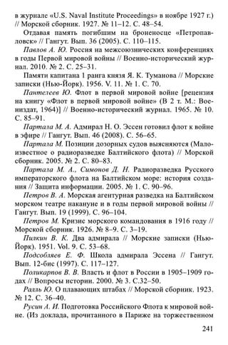 в журнале «U.S. Naval Institute Proceedings» в ноябре 1927 г.)
// Морской сборник. 1927. № 11-12. С. 48-54.
Отдавая память погибшим на броненосце «Петропав­
ловск» // Гангут. Вып. 36 (2005). С. 110-115.
Павлов А. Ю. Россия на межсоюзнических конференциях
в годы Первой мировой войны // Военно-исторический жур­
нал. 2010. № 2. С. 25-31.
Памяти капитана 1 ранга князя Я. К. Туманова // Морские
записки (Нью-Йорк). 1956. V. 11. № 1. С. 70.
Пантелеев Ю. Флот в первой мировой войне [рецензия
на книгу «Флот в первой мировой войне» (В 2 т. М.: Вое-
низдат, 1964)] // Военно-исторический журнал. 1965. № 10.
С. 85-91.
Партала М. А. Адмирал Н. О. Эссен готовил флот к войне
в эфире // Гангут. Вып. 46 (2008). С. 56-65.
Партала М. Позиции дозорных судов выясняются (Мало­
известное о радиоразведке Балтийского флота) // Морской
сборник. 2005. № 2. С. 80-83.
Партала М. А., Симонов Д. Н. Радиоразведка Русского
императорского флота на Балтийском море: история созда­
ния // Защита информации. 2005. № 1. С. 90-96.
Петров В. А. Морская агентурная разведка на Балтийском
морском театре накануне и в годы первой мировой войны //
Гангут. Вып. 19 (1999). С. 96-104.
Петров М. Кризис морского командования в 1916 году //
Морской сборник. 1926. № 8-9. С. 3-19.
Пилкин В. К. Два адмирала // Морские записки (Нью-
Йорк). 1951. Vol. 9. С. 53-68.
Подсобляев Е. Ф. Школа адмирала Эссена // Гангут.
Вып. 12-бис (1997). С. 117-127.
Поликарпов В. В. Власть и флот в России в 1905-1909 го­
дах // Вопросы истории. 2000. № 3. С.32-50.
Ралль Ю. О плавающих штабах // Морской сборник. 1923.
№ 12. С. 36-40.
Русин А. И. Подготовка Российского Флота к мировой вой­
не. (Из доклада, прочитанного в Париже на торжественном
241
 
