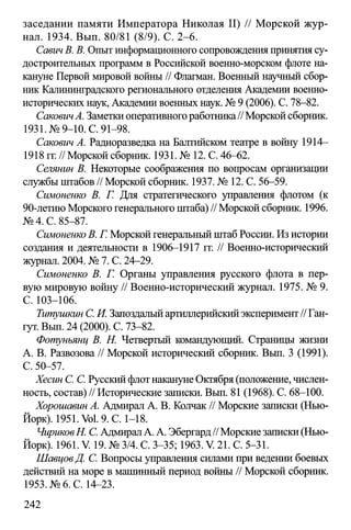 заседании памяти Императора Николая II) // Морской жур­
нал. 1934. Вып. 80/81 (8/9). С. 2-6.
СавичВ. В. Опыт информационного сопровождения принятия су­
достроительных программ в Российской военно-морском флоте на­
кануне Первой мировой войны // Флагман. Военный научный сбор­
ник Калининградского регионального отделения Академии военно­
исторических наук, Академии военных наук. № 9 (2006). С. 78-82.
СаковтА. Заметки оперативного работника// Морской сборник.
1931. №9-10. С. 91-98.
Саковт А. Радиоразведка на Балтийском театре в войну 1914—
1918 гг. // Морской сборник. 1931. № 12. С. 46-62.
Селянин В. Некоторые соображения по вопросам организации
службы штабов // Морской сборник. 1937. № 12. С. 56-59.
Симоненко В. Г. Для стратегического управления флотом (к
90-летию Морского генерального штаба) // Морской сборник. 1996.
№ 4. С. 85-87.
СимоненкоВ. Г. Морской генеральный штаб России. Из истории
создания и деятельности в 1906-1917 гг. // Военно-исторический
журнал. 2004. № 7. С. 24—29.
Симоненко В. Г. Органы управления русского флота в пер­
вую мировую войну // Военно-исторический журнал. 1975. № 9.
С .103-106.
Титушкин С. И. Запоздалый артиллерийский эксперимент// Ган-
гут. Вып. 24 (2000). С. 73-82.
Фотуньянц В. Н. Четвертый командующий. Страницы жизни
А. В. Развозова // Морской исторический сборник. Вып. 3 (1991).
С. 50-57.
Хесин С. С. Русский флот накануне Октября (положение, числен­
ность, состав) // Исторические записки. Вып. 81 (1968). С. 68-100.
Хорошавин А. Адмирал А. В. Колчак // Морские записки (Нью-
Йорк). 1951. Vol. 9. С. 1-18.
ЧириковН, С. Адмирал А. А. Эбергард// Морские записки (Нью-
Йорк). 1961. V. 19. № 3/4. С. 3-35; 1963. V. 21. С. 5-31.
ШавцовД. С. Вопросы управления силами при ведении боевых
действий на море в машинный период войны // Морской сборник.
1953. №6. С. 14-23.
242
 