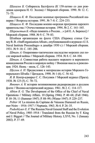 Шалагин Б. Собиратель Балтфлота (К 130-летию со дня рож­
дения адмирала Н. О. Эссена) // Морской сборник. 1990. № 12. С.
71-75.
Шацилло К. Ф. Последние военные программы Российской им­
перии//Вопросы истории. 1991. № 7-8. С. 224—233.
Шацилло К. Ф. Последняя военно-морская программа царского
правительства// Отечественная история. 1994. № 2. С. 161-165.
ШереметьевБ. «Надо помнить о России...» [об Е. А. Беренсе] //
Морской сборник. 1988. № 9. С. 79-83.
Штабная организация на флоте США (Перевод статьи Car­
neyR. В. «StafforganisationAfloat», опубликованной вжурнале «U.S.
Naval Institute Proceedings» в декабре 1930 г.) // Морской сборник.
1931. №9-10. С. 185-206.
Шталь А. Оперативно-тактическое наследство морских сил по­
сле мировой войны // Морской сборник. 1934. № 8. С. 64-104.
Шталь А. Совместная работа высшего морского и верховного
командования России в мировую войну// Военная мысль и револю­
ция. 1924. Июнь - июль. С. 126-143.
Щеглов А. Н. Предисловие к материалам истории Морского Ге­
нерального Штаба // Цитадель. 1998. № 1(6). С. 56-62.
Я. В. Контр-адмирал С. С. Погуляев // Морской журнал (Прага).
1938. №125 (5). С. 70-72.
Янкович А. К истории возникновения радиоразведки в русском
флоте // Военно-исторический журнал. 1961. № 2. С. 114-117.
Albion R. G. The Development of the Office of the Chief of Naval
Operations // Military Affairs. 10 (Spring 1946). P. 40-68; (Fall 1946).
P. 10-38; 11 (Summer 1947). P. 88-99; (Winter 1947). P. 229-237.
Peltier M. La mission du Capitane de Vaisseau Dumesnil en Russie,
mer Noire - 1916-1917 //Neptunia. 1963. № 4. P. 26-35.
PodsoblyaevE. E The RussianNaval General Staffand the Evolution
of Naval Policy, 1905-1914 / Translated from the Russian by F. King
and J. Biggart // The Journal of Military History. LXVI, No. 1(January
2002). P. 37-69.
243
 