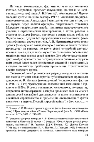Из числа командующих флотами оставил воспоминания
(точнее, подробный проспект задуманных, но так и не напи­
санных мемуаров) лишь А. В. Немитц56, возглавлявший Черно­
морский флот с июня по декабрь 1917 г. Уникальность управ­
ленческого опыта Александра Васильевича состоит в том, что
он, будучи перед войной офицером оперативного отделения
Морского генерального штаба, принимал непосредственное
участие в стратегическом планировании, а затем, работая в
ставке и командуя флотом, претворял в жизнь планы войны на
Черном море. Будучи без преувеличения выдающимся флот­
ским офицером своего времени, А. В. Немитц имел свою точку
зрения (зачастую не совпадающую с мнением вышестоящего
начальства) на вопросы по кругу своей служебной деятель­
ности и имел гражданское мужество отстаивать собственное
мнение, иногда во вред своей карьере. Эти обстоятельства при­
дают особую ценность его рассуждениям и оценкам, содержа­
щим целый пласт ранее неизвестных сведений и неожиданных
выводов по многим проблемам применения отечественного
военно-морского флота.
С некоторой долей условности к разряду мемуарных источни­
ков можно отнести неоднократно публиковавшиеся протоколы
допросов А. В. Колчака (командующий Черноморским флотом
в 1916-1917 гг.) чрезвычайной следственной комиссией в Ир­
кутске в 1920 г. В своих показаниях, являющихся, по существу,
подробной автобиографией, адмирал проливает свет на многие
детали своей служебной деятельности, а также анализирует и
оценивает строительство и применение отечественного флота
накануне и в период Первой мировой войны57. «Эта книга..., -
56Немитц А. В. Недавнее прошлое русского флота (по личным воспомина­
ниям) // Гражданская война в России: Черноморский флот. М.: ООО «Изда­
тельство АСТ», 2002. С. 290-326.
57 Протоколы допроса адмирала А. В. Колчака чрезвычайной следственной
комиссией в Иркутске 21 января - 7 февраля 1920 г. // Архив русской рево­
люции, издаваемый Г. В. Гессеном. [T.] X. Берлин, 1923; Допрос Колчака
/ Под ред. и с предисловием К. А. Попова. JL: Госиздат, 1925; Верховный
правитель России: документы и материалы следственного дела адмирала
23
 