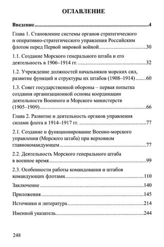 ОГЛАВЛЕНИЕ
Глава 1. Становление системы органов стратегического
и оперативно-стратегического управления Российским
флотом перед Первой мировой войной....................................30
1.1. Создание Морского генерального штаба и его
деятельность в 1906-1914 гг..................................................... 32
1.2. Учреждение должностей начальников морских сил,
развитие функций и структуры их штабов (1908-1914)....... 60
1.3. Совет государственной обороны - первая попытка
создания организационной основы координации
деятельности Военного и Морского министерств
(1905-1909)..................................................................................66
Глава 2. Развитие и деятельность органов управления
силами флота в 1914-1917 гг.................................................... 77
2.1. Создание и функционирование Военно-морского
управления (Морского штаба) при верховном
главнокомандующем...................................................................77
2.2. Деятельность Морского генерального штаба
в военное время...........................................................................99
2.3. Особенности работы командования и штабов
командующих флотами.............................................................110
Заключение................................................................................140
Приложения...............................................................................145
Источники и литература.......................................................... 214
Именной указатель....................................................................244
Введение........................................................................................ 4
248
 
