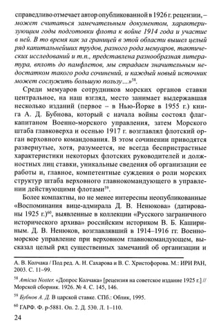 справедливо отмечает автор опубликованной в 1926 г.рецензии, -
может считаться замечательным документом, характери­
зующим годы подготовки флота к войне 1914 года и участие
в ней. В то время как за границей в этой области вышел целый
ряд капитальнейших трудов, разного рода мемуаров, тактиче­
ских исследований и т.п., представлена разнообразная литера­
тура, вплоть до памфлетов, мы страдаем значительным не­
достатком такого рода сочинений, и каждый новый источник
может сослужить большую пользу...»58.
Среди мемуаров сотрудников морских органов ставки
центральное, на наш взгляд, место занимает выдержавшая
несколько изданий (первое - в Нью-Йорке в 1955 г.) кни­
га А. Д. Бубнова, который с начала войны состоял флаг-
капитаном Военно-морского управления, затем Морского
штаба главковерха и осенью 1917 г. возглавлял флотский ор­
ган верховного командования. В этом сочинении приводятся
развернутые, хотя, разумеется, не всегда беспристрастные
характеристики некоторых флотских руководителей и долж­
ностных лиц ставки, уникальные сведения об организации ее
работы и, главное, компетентные суждения о роли морских
структур штаба верховного главнокомандующего в управле­
нии действующими флотами59.
Более компактны, но не менее интересны неопубликованные
«Воспоминания вице-адмирала Д. В. Ненюкова» (датирова­
ны 1925 г.)60, выявленные в коллекции «Русского заграничного
исторического архива» российским историком В. Б. Кашири­
ным. Д. В. Ненюков, возглавлявший в 1914-1916 гг. Военно-
морское управление при верховном главнокомандующем, вы­
сказал целый ряд существенных замечаний об организации и
А. В. Колчака / Под ред. А. Н. Сахарова и В. С. Христофорова. М.: ИРИ РАН,
2003. С. 11-99.
58Amicus Noster. «Допрос Колчака» [рецензия на советское издание 1925 г.] //
Морской сборник. 1926. № 4. С. 145, 146.
59Бубнов А. Д. В царской ставке. СПб.: Облик, 1995.
60ГАРФ. Ф. р-5881. Оп. 2. Д. 530. Л. 1-110.
24
 