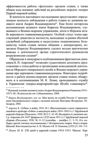 эффективности работы «флотских» органов ставки, а также
общем ходе военных действий на российских морских театрах
Первой мировой войны.
В контексте настоящего исследования представляют опреде­
ленную ценность наблюдения о работе ставки из дневника ве­
ликого князя Андрея Владимировича61. Еще более интересны
воспоминания великого князя Кирилла Владимировича, слу­
жившего в Военно-морском управлении, затем в Морском шта­
бе верховного главнокомандующего. Особый статус члена цар­
ствующей династии (в частности, выходящее за рамки обычной
служебной субординации и недоступное подавляющему боль­
шинству чинов ставки личное общение с императором), по­
зволило Кириллу Владимировичу сделать весьма критические
выводы о деятельности органа стратегического руководства
вооруженными силами62.
Обращение к мемуарам и опубликованным фрагментам днев­
ников Б. П. Апрелева63позволяет существенно дополнить пред­
ставление о стиле работы и организации повседневной деятель­
ности Морского генерального штаба и Военно-морского управ­
ления при верховном главнокомандующем. Некоторые подроб­
ности о работе военно-морских органов ставки можно обнару­
жить и в воспоминаниях М. К. Лемке, проходившего службу
в Управлении генерал-квартирмейстера Штаба главковерха64.
61Военный дневник великого князя Андрея Владимировича Романова (1914—
1917). М.: Издательство им. Сабашниковых, 2008.
62 Кирилл Владимирович, вел. кн. Моя жизнь на службе России. С приложе­
нием биографического очерка о великой княгине Виктории Федоровне. М.:
Захаров, 2006.
63Апрелев Б. «Гебен» в войну 1914-18 г. (Воспоминания о роли германского
линейного крейсера «Гебен» в минувшую войну 1914-1918 гг.) // Зарубежный
морской сборник (Пильзень). 1930. № 9. С. 41-43; Выдержки из дневника кап.
2 р. Апрелева (От 14/27 февраля по 12/25 июля 1915 г.)// Зарубежный морской
сборник (Пильзень). 1930. № 11-12 (сентябрь - декабрь). С. 5-33; Его же.
Перед грозой (личные воспоминания) // Исторические очерки. Книга вторая.
Шанхай: Книгоиздательство А. П. Мапык и В. П. Камкина, [1935.] С.101-115.
64Лемке М. К. 250 дней в царской ставке 1914-1915. Минск: Хар-
25
 