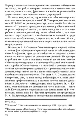 Наряду с тщательно зафиксированными личными наблюдения­
ми автора, эта работа содержит значительное количество тек­
стов документов ставки, фронтовых и армейских управлений и
других военных и правительственных учреждений.
Из числа мемуаристов, служивших в штабах командующих
флотами, выделим прежде всего С. Н. Тимирева, возглавлявше­
го в 1915-1916 гг. распорядительную часть штаба Балтийско­
го флота65. Ценность принадлежащих его перу «Воспоминаний
морского офицера»66 состоит, на наш взгляд, не только в под­
робном изложении деталей «кухни» штабной работы, но и лич­
ностных характеристиках и особенностях отношений в среде
флотского истеблишмента, которые, как это и бывает обычно,
оказывали существенной влияние на функционирование систе­
мы управления.
В записках А. А. Саковича, бывшего во время мировой войны
старшим флаг-офицером оперативной части штаба командую­
щего Балтфлотом, приводятся любопытные сведения, касаю­
щиеся механизма принятия оперативных решений. На примере
выработки замыслов и принятия решений на так называемую
«Мемельскую операцию» и на перевод в Рижский залив линей­
ного корабля «Слава» (в июне и в июле 1915 г. соответственно)
автором проанализирована деятельность разведывательного от­
деления, оперативной части, а также личная работа начальника
штаба и командующего флотом. При этом А. А. Сакович делает
интересные, хотя, на наш взгляд, небесспорные выводы отно­
сительно профессиональных и деловых качеств высших долж­
ностных лиц флота - командующего вице-адмирала В. А. Ка­
нина, флаг-капитана по оперативной части капитана 1 ранга
А. В. Колчака, его помощника капитана 2 ранга князя М. Б. Чер­
касского, начальника 1-й бригады крейсеров контр-адмирала
М. К. Бахирева и др. Весьма дискуссионными и не лишенными
вест, 2003.
65 Тимирев С. Н. Воспоминания морского офицера. СПБ.: Цитадель, 1998.
66Впервые изданы в Нью-Йорке в 1961 г. с подзаголовком «Балтийский флот
во время войны и революции (1914-1918 гг.)».
26
 