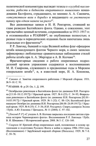 политической конъюнктуры выглядят тезисы о «сугубой пассив­
ности, робости и бедности оперативного мышления» коман­
дования Балтфлота, страдающего, по мнению А. А. Саковича,
«отсутствием воли к борьбе» и впадающего «в умственную
панику при одном намеке на риск»61.
Вел дневниковые записи и И. И. Ренгартен, стоявший во
главе разведки Балтийского флота. Однако, к сожалению, этот
чрезвычайно ценный источник, сохранившийся за 1913-1917 гг.
и отложившийся в РГАВМФ68, не опубликован полностью; в
разные годы в периодических изданиях были напечатаны лишь
отдельные его фрагменты69.
Р. Р. Левговд, бывший в годы Великой войны флаг-офицером
штаба командующего флотом Черного моря, в своих записках
зафиксировал любопытные сравнительные наблюдения стилей
работы штаба при А. А. Эбергарде и А. В. Колчаке70.
Фрагментарные сведения о работе оперативных подраз­
делений органов управления содержатся в воспоминаниях
М. И. Смирнова, служившего в предвоенные годы в Морском
генеральном штабе71, и, в известной мере, И. А. Кононова,
67 Сакович А. Заметки оперативного работника // Морской сборник. 1931.
№9-10. С. 91.
68РГАВМФ. Ф. р-29. On. 1. Д. 199.
69 Октябрьская революция в Балтийском флоте (из дневника И.И. Ренгарте-
на [13.10-18.12.1917]) // Красный архив. 1927. № 6 (25). С. 34-95; Февраль-
ская революция в Балтийском флоте (из дневника И.И. Ренгартена [02.СИ-
14.03.1917]) // Красный архив. 1929. № 1 (32). С. 88-124; Балтийский флот
накануне Октября (из дневника И.И. Ренгартена [06.08-26.09.1917]) // Крас­
ный архив. 1929. № 4 (35). С. 5-36; И.И. Ренгартен. Смерть адмирала Эссена
/ Публ. А.Ю. Емелина // Цитадель. № 11 (2004). С. 97-102.
70[Левговд Р. Р] «С уходом А. В. Колчака закрылась последняя светлая стра­
ница истории Черноморского флота». Воспоминания Р. Р. Левговда / Публ.
B. И. Шишкина // Исторический архив. 2008. № 5. С. 126-160.
71 Смирнов М. Краткий обзор оперативных идей, положенных в основу ор­
ганизации и подготовки Русского Флота к войне в период 1906-1914 года.
(Воспоминания) // Зарубежный морской сборник (Пильзень). 1929. № 7-8.
C. 59-78.
27
 