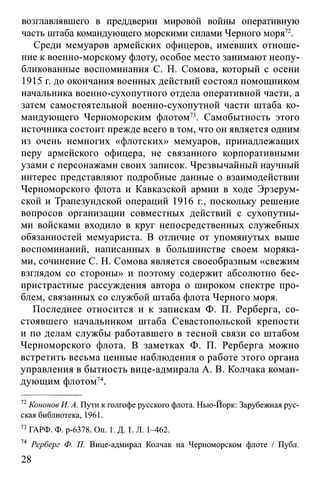 возглавлявшего в преддверии мировои воины оперативную
часть штаба командующего морскими силами Черного моря72.
Среди мемуаров армейских офицеров, имевших отноше­
ние к военно-морскому флоту, особое место занимают неопу­
бликованные воспоминания С. Н. Сомова, который с осени
1915 г. до окончания военных действий состоял помощником
начальника военно-сухопутного отдела оперативной части, а
затем самостоятельной военно-сухопутной части штаба ко­
мандующего Черноморским флотом73. Самобытность этого
источника состоит прежде всего в том, что он является одним
из очень немногих «флотских» мемуаров, принадлежащих
перу армейского офицера, не связанного корпоративными
узами с персонажами своих записок. Чрезвычайный научный
интерес представляют подробные данные о взаимодействии
Черноморского флота и Кавказской армии в ходе Эрзерум-
ской и Трапезундской операций 1916 г., поскольку решение
вопросов организации совместных действий с сухопутны­
ми войсками входило в круг непосредственных служебных
обязанностей мемуариста. В отличие от упомянутых выше
воспоминаний, написанных в большинстве своем моряка­
ми, сочинение С. Н. Сомова является своеобразным «свежим
взглядом со стороны» и поэтому содержит абсолютно бес­
пристрастные рассуждения автора о широком спектре про­
блем, связанных со службой штаба флота Черного моря.
Последнее относится и к запискам Ф. П. Рерберга, со­
стоявшего начальником штаба Севастопольской крепости
и по делам службы работавшего в тесной связи со штабом
Черноморского флота. В заметках Ф. П. Рерберга можно
встретить весьма ценные наблюдения о работе этого органа
управления в бытность вице-адмирала А. В. Колчака коман­
дующим флотом74.
72Кононов И. А. Пути к голгофе русского флота. Нью-Йорк: Зарубежная рус­
ская библиотека, 1961.
73 ГАРФ. Ф. р-6378. On. 1. Д. 1. Л. 1—462.
74 Рерберг Ф. П. Вице-адмирал Колчак на Черноморском флоте / Публ.
28
 