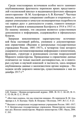 Среди эпистолярных источников особое место занимают
опубликованные фрагменты переписки ярких представите­
лей «эссеновской школы» и выдающихся флотских офицеров
своего времени - В. М. Альтфатера и А. В. Колчака75. Частные
письма, написанные совершенно свободно и откровенно, со­
держат уникальные и зачастую нелицеприятные подробности
«из первых рук» о деятельности ставки, главного командо­
вания 6-й армии и командования Балтфлота в1914и1915гг.
По нашему мнению, эти сведения являются существенным
дополнением к информации, содержащейся в официальных
бумагах.
Завершая конспективную характеристику источнико-
вой базы настоящей работы, упомянем о документирован­
ном справочнике «Высшие и центральные государственные
учреждения России. 1801-1917», в четвертом томе которого
содержится систематизированная информация о компетенции,
функциях, структуре и руководящем составе подразделений
Морского министерства. Приведенные в справочнике данные
отличаются не только высокой достоверностью, но в некото­
рых случаях и научной новизной: в частности, здесь впервые
опубликованы данные о малоизвестном органе морведа - По­
ходном штабе морского министра, существовавшем с мая по
декабрь 1917 г.76
A.B. Ганина // Военно-исторический журнал. 2008. № 10. С. 66-69; № 11.
С. 52-58; № 12. С. 59-65.
75 «Все-таки надеюсь, что мы отомстим немцам». Из переписки В. М. Аль­
тфатера и А. В. Колчака / Публ. В. Петрова // Источник. 1997. № 5. С. 4-23.
76Высшие и центральные государственные учреждения России. 1801-1917.
Т. 4: Центральные государственные учреждения. Министерство иностран­
ных дел. Военное министерство. Морское министерство. СПб.: Наука, 2004.
С. 263.
29
 