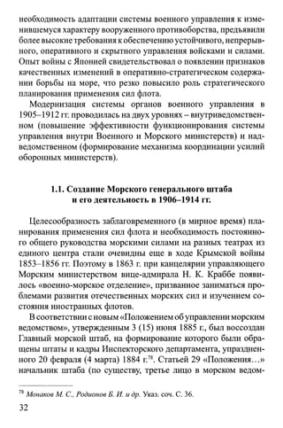 необходимость адаптации системы военного управления к изме­
нившемуся характеру вооруженного противоборства, предъявили
более высокие требования к обеспечению устойчивого, непрерыв­
ного, оперативного и скрытного управления войсками и силами.
Опыт войны с Японией свидетельствовал о появлении признаков
качественных изменений в оперативно-стратегическом содержа­
нии борьбы на море, что резко повысило роль стратегического
планирования применения сил флота.
Модернизация системы органов военного управления в
1905-1912 гг. проводилась на двух уровнях - внутриведомствен­
ном (повышение эффективности функционирования системы
управления внутри Военного и Морского министерств) и над-
ведомственном (формирование механизма координации усилий
оборонных министерств).
1.1. Создание Морского генерального штаба
и его деятельность в 1906-1914 гг.
Целесообразность заблаговременного (в мирное время) пла­
нирования применения сил флота и необходимость постоянно­
го общего руководства морскими силами на разных театрах из
единого центра стали очевидны еще в ходе Крымской войны
1853-1856 гг. Поэтому в 1863 г. при канцелярии управляющего
Морским министерством вице-адмирала Н. К. Краббе появи­
лось «военно-морское отделение», призванное заниматься про­
блемами развития отечественных морских сил и изучением со­
стояния иностранных флотов.
В соответствии сновым «Положением обуправлении морским
ведомством», утвержденным 3 (15) июня 1885 г., был воссоздан
Главный морской штаб, на формирование которого были обра­
щены штаты и кадры Инспекторского департамента, упразднен­
ного 20 февраля (4 марта) 1884 г.78. Статьей 29 «Положения...»
начальник штаба (по существу, третье лицо в морском ведом­
78Монаков М. С., Родионов Б. И. и др. Указ. соч. С. 36.
32
 